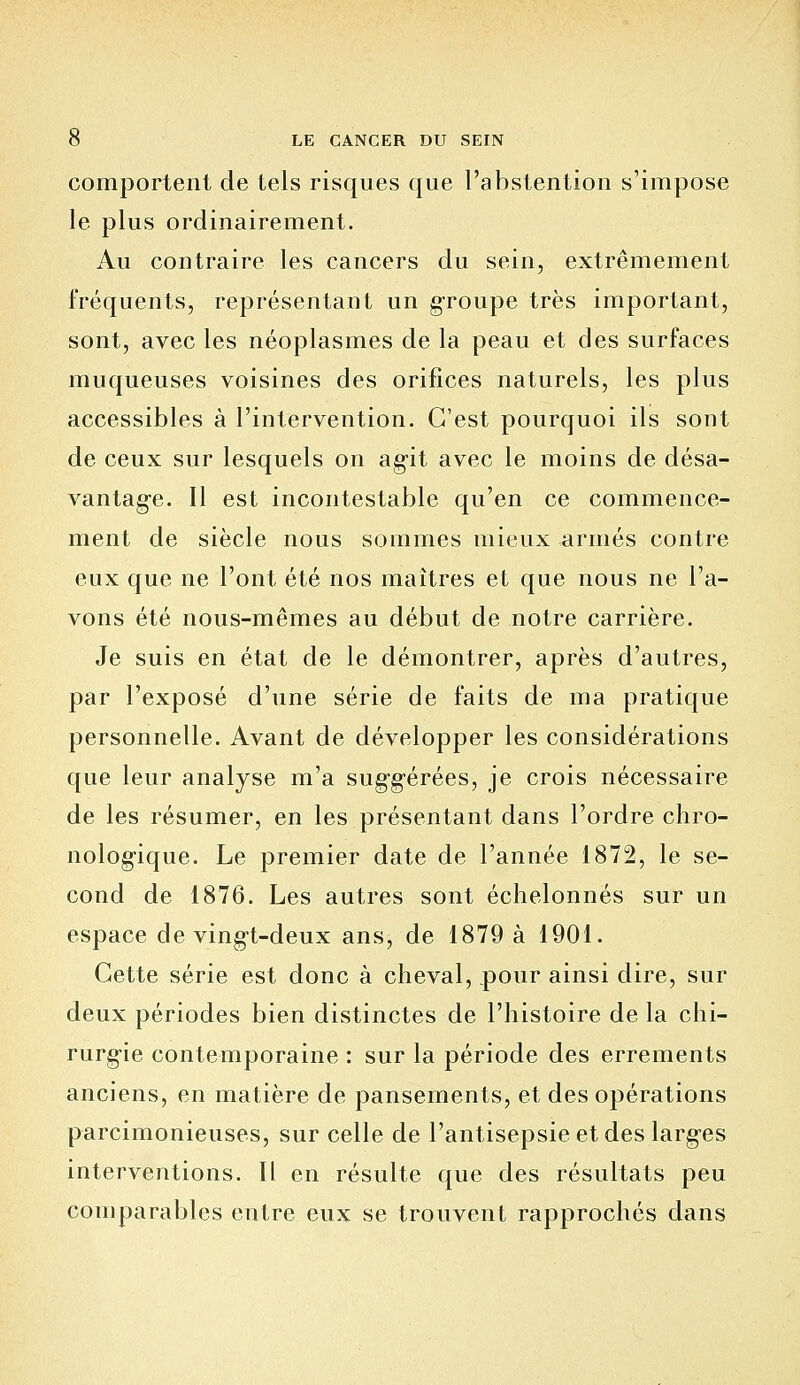 comportent de tels risques que l'abstention s'impose le plus ordinairement. Au contraire les cancers du sein, extrêmement fréquents, représentant un groupe très important, sont, avec les néoplasmes de la peau et des surfaces muqueuses voisines des orifices naturels, les plus accessibles à l'intervention. C'est pourquoi ils sont de ceux sur lesquels on agit avec le moins de désa- vantage. Il est incontestable qu'en ce commence- ment de siècle nous sommes mieux armés contre eux que ne l'ont été nos maîtres et que nous ne l'a- vons été nous-mêmes au début de notre carrière. Je suis en état de le démontrer, après d'autres, par l'exposé d'une série de faits de ma pratique personnelle. Avant de développer les considérations que leur analyse m'a suggérées, je crois nécessaire de les résumer, en les présentant dans l'ordre chro- nologique. Le premier date de l'année 1872, le se- cond de 1876. Les autres sont échelonnés sur un espace de vingt-deux ans, de 1879 à 1901. Cette série est donc à cheval, pour ainsi dire, sur deux périodes bien distinctes de l'histoire de la chi- rurgie contemporaine : sur la période des errements anciens, en matière de pansements, et des opérations parcimonieuses, sur celle de l'antisepsie et des larges interventions. Il en résulte que des résultats peu comparables entre eux se trouvent rapprochés dans