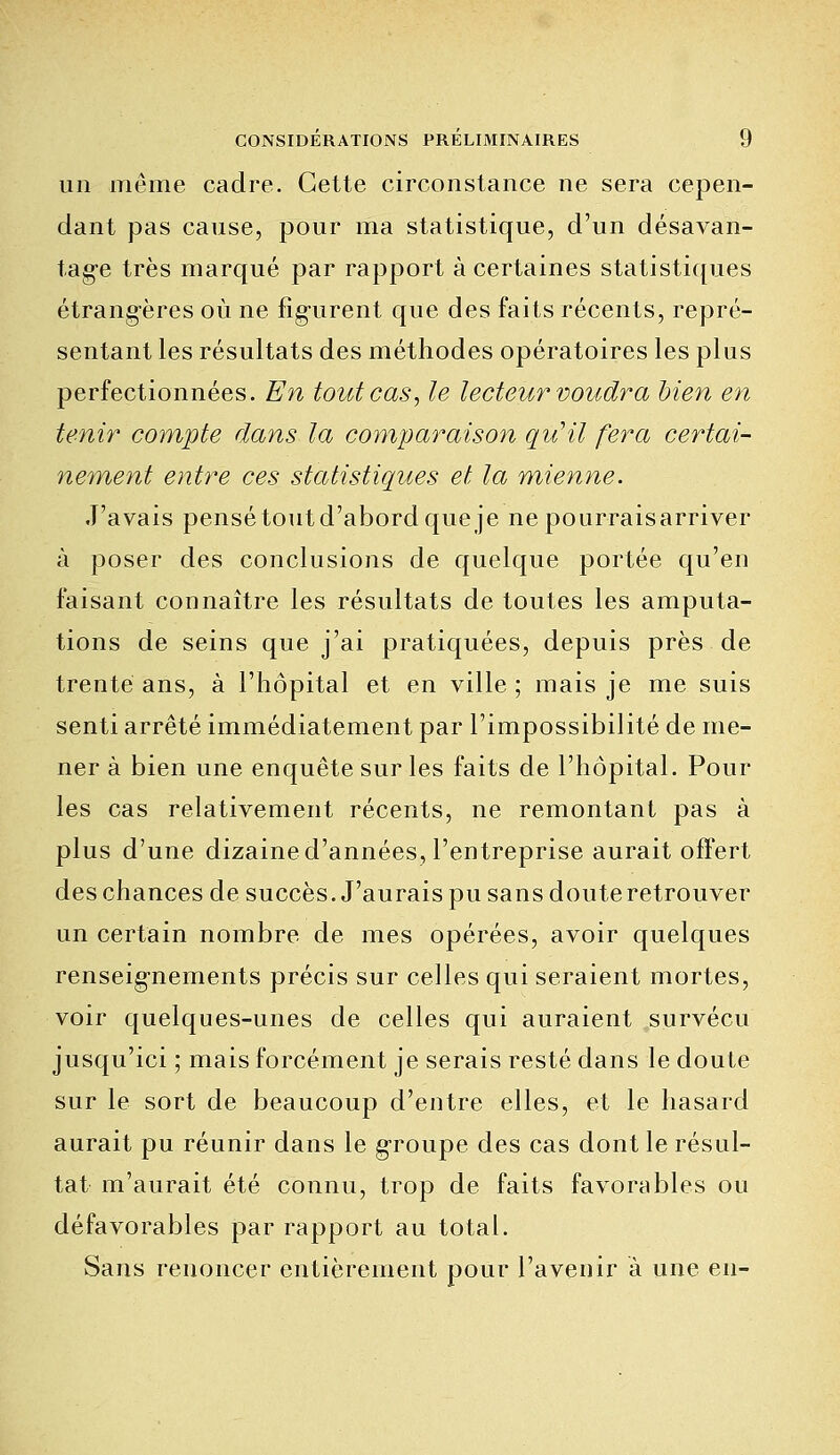 un même cadre. Cette circonstance ne sera cepen- dant pas cause, pour ma statistique, d'un désavan- tage très marqué par rapport à certaines statistiques étrangères où ne figurent que des faits récents, repré- sentant les résultats des méthodes opératoires les plus perfectionnées. En tout cas, le lecteur voudra bien en tenir compte dans la comparaison qu'il fera certai- nement entre ces statistiques et la mienne. J'avais pensé tout d'abord que je ne pourraisarriver à poser des conclusions de quelque portée qu'en faisant connaître les résultats de toutes les amputa- tions de seins que j'ai pratiquées, depuis près de trente ans, à l'hôpital et en ville ; mais je me suis senti arrêté immédiatement par l'impossibilité de me- ner à bien une enquête sur les faits de l'hôpital. Pour les cas relativement récents, ne remontant pas à plus d'une dizaine d'années, l'entreprise aurait offert des chances de succès. J'aurais pu sans doute retrouver un certain nombre de mes opérées, avoir quelques renseignements précis sur celles qui seraient mortes, voir quelques-unes de celles qui auraient survécu jusqu'ici ; mais forcément je serais resté dans le doute sur le sort de beaucoup d'entre elles, et le hasard aurait pu réunir dans le groupe des cas dont le résul- tat m'aurait été connu, trop de faits favorables ou défavorables par rapport au total. Sans renoncer entièrement pour l'avenir à une en-