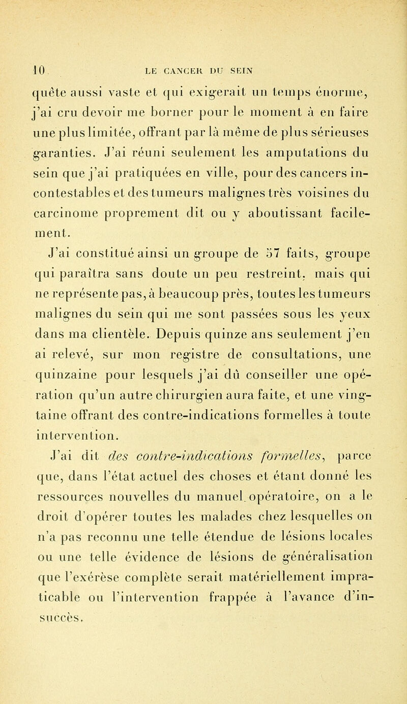 quête aussi vaste et qui exigerait un temps énorme, j'ai cru devoir me borner pour le moment à en faire une plus limitée, offrant par là même déplus sérieuses garanties. J'ai réuni seulement les amputations du sein que j'ai pratiquées en ville, pour des cancers in- contestables et des tumeurs malignes très voisines du carcinome proprement dit ou y aboutissant facile- ment. J'ai constitué ainsi un groupe de 57 faits, groupe qui paraîtra sans doute un peu restreint, mais qui ne représente pas, à beaucoup près, tou tes les tumeurs malignes du sein qui me sont passées sous les yeux dans ma clientèle. Depuis quinze ans seulement j'en ai relevé, sur mon registre de consultations, une quinzaine pour lesquels j'ai dû conseiller une opé- ration qu'un autre chirurgien aura faite, et une ving-- taine offrant des contre-indications formelles à toute intervention. J'ai dit des contre-indications formelles, parce que, dans l'état actuel des choses et étant donné les ressources nouvelles du manueLopératoire, on a le droit d'opérer toutes les malades chez lesquelles on n'a pas reconnu une telle étendue de lésions locales ou une telle évidence de lésions de g-énéralisation que l'exérèse complète serait matériellement impra- ticable ou l'intervention frappée à l'avance d'in- succès.