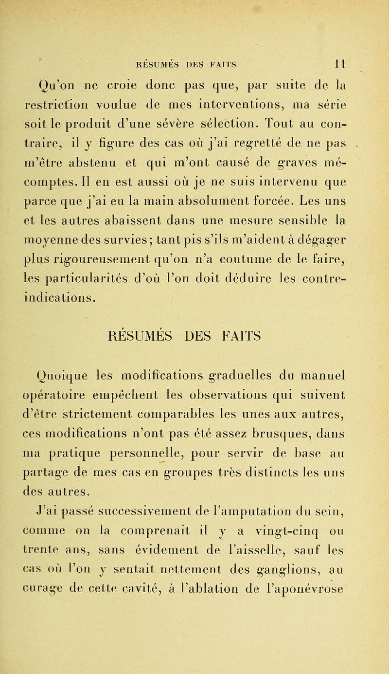 Qu'on ne croie donc pas que, par suite de la restriction voulue de mes interventions, ma série soit le produit d'une sévère sélection. Tout au con- traire, il y ligure des cas où j'ai regretté de ne pas m'être abstenu et qui m'ont causé de graves mé- comptes. Il en est aussi où je ne suis intervenu que parce que j'ai eu la main absolument forcée. Les uns et les autres abaissent dans une mesure sensible la moyenne des survies ; tant pis s'ils m'aident à dégager plus rigoureusement qu'on n'a coutume de le faire, les particularités d'où l'on doit déduire les contre- indications. RÉSUMÉS DES FAITS Quoique les modifications graduelles du manuel opératoire empêchent les observations qui suivent d'être strictement comparables les unes aux autres, ces modifications n'ont pas été assez brusques, dans ma pratique personnelle, pour servir de base au partage de mes cas en groupes très distincts les uns des autres. J'ai passé successivement de l'amputation du sein, comme on la comprenait il y a ving-t-cinq ou trente ans, sans évidement de l'aisselle, sauf les cas où l'on y sentait nettement des gang-lions, au curage de cette cavité, à l'ablation de l'aponévrose