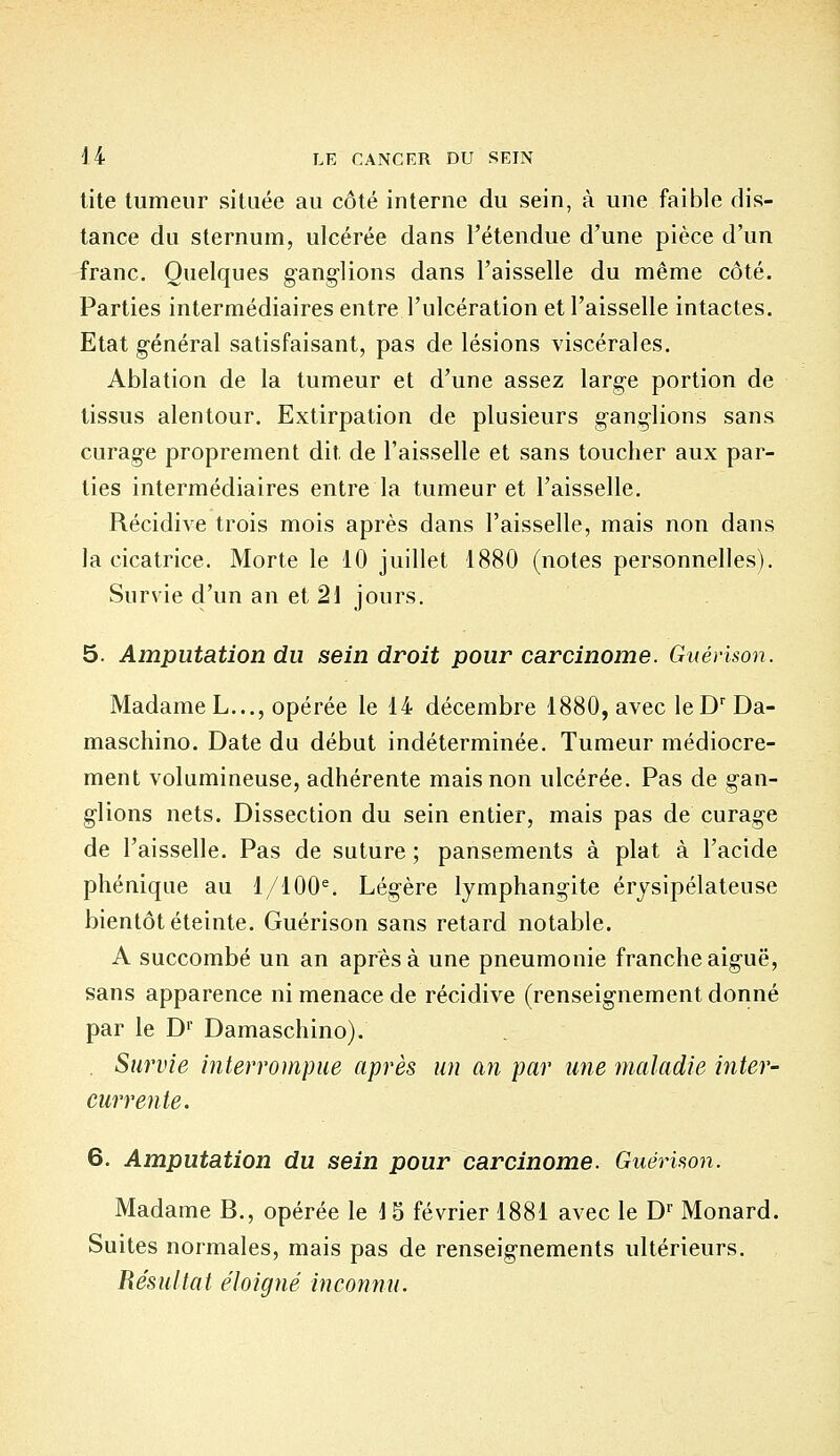 tite tumeur située au côté interne du sein, à une faible dis- tance du sternum, ulcérée dans l'étendue d'une pièce d'un franc. Quelques gang-lions dans l'aisselle du même côté. Parties intermédiaires entre l'ulcération et l'aisselle intactes. Etat général satisfaisant, pas de lésions viscérales. Ablation de la tumeur et d'une assez large portion de tissus alentour. Extirpation de plusieurs ganglions sans curage proprement dit de l'aisselle et sans toucher aux par- ties intermédiaires entre la tumeur et l'aisselle. Récidive trois mois après dans l'aisselle, mais non dans la cicatrice. Morte le 10 juillet 1880 (notes personnelles). Survie d'un an et 21 jours. 5. Amputation du sein droit pour carcinome. Gu erison. Madame L..., opérée le 14 décembre 1880, avec leDrDa- maschino. Date du début indéterminée. Tumeur médiocre- ment volumineuse, adhérente mais non ulcérée. Pas de gan- glions nets. Dissection du sein entier, mais pas de curage de l'aisselle. Pas de suture ; pansements à plat à l'acide phénique au 1/100e. Légère lymphangite érysipélateuse bientôt éteinte. Guérison sans retard notable. A succombé un an après à une pneumonie franche aiguë, sans apparence ni menace de récidive (renseignement donné par le Dr Damaschino). . Survie interrompue après un an par une maladie inter- currente. 6. Amputation du sein pour carcinome. Guérison. Madame B., opérée le 15 février 1881 avec le Dr Monard. Suites normales, mais pas de renseignements ultérieurs. Résultat éloigné inconnu.