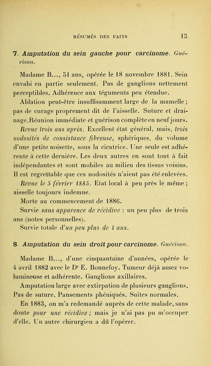 7. Amputation du sein gauche pour carcinome. Gué- rison. Madame B..., 51 ans, opérée le 18 novembre, 1881. Sein envahi en partie seulement. Pas de ganglions nettement perceptibles. Adhérence aux téguments peu étendue. Ablation peut-être insuffisamment large de la mamelle ; pas de curage proprement dit de l'aisselle. Suture et drai- nage.Réunion immédiate et guérison complète en neuf jours. Revue trois ans après. Excellent état général, mais, trois nodosités de consistance fibreuse, sphériques, du volume d'une petite noisette, sous la cicatrice. Une seule est adhé- rente à cette dernière. Les deux autres en sont tout à fait indépendantes et sont mobiles au milieu des tissus voisins. Il est regrettable que ces nodosités n'aient pas été enlevées. Revue le 5 février 1885. Etat local à peu près le même ; aisselle toujours indemne. Morte au commencement de 1886. Survie sans apparence de récidive : un peu plus de trois ans (notes personnelles). Survie totale d'un peu plus de 4 ans. 8. Amputation du sein droit pour carcinome. Guérison. Madame B..., d'une cinquantaine d'années, opérée le 4 avril 1882 avec le Dr E. Bonnefoy. Tumeur déjà assez vo- lumineuse et adhérente. Ganglions axillaires. Amputation large avec extirpation de plusieurs ganglions. Pas de suture. Pansements phéniqués. Suites normales. En 1883, on m'a redemandé auprès de celte malade, sans doute pour une récidive ; mais je n'ai pas pu m'occuper d'elle. Un autre chirurgien a dû l'opérer.