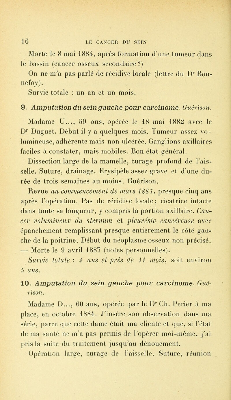 Morte le 8 mai 1884, après formation d'une tumeur dans le bassin (cancer osseux secondaire?) On ne m'a pas parlé de récidive locale (lettre du D1 Bon- nefoy). Survie totale : un an et un mois. 9. Amputation du sein gauche pour carcinome. Guérison. Madame U..., 59 ans, opérée le 18 mai 1882 avec le Dr Duguet. Début il y a quelques mois. Tumeur assez vo- lumineuse, adhérente mais non ulcérée. Ganglions axillaires faciles à constater, mais mobiles. Bon état général. Dissection large de la mamelle, curage profond de rais- selle. Suture, drainage. Erysipèle assez grave et d'une du- rée de trois semaines au moins. Guérison. Revue au commencement de mars 1887, presque cinq ans après l'opération. Pas de récidive locale; cicatrice intacte dans toute sa longueur, y compris la portion axillaire. Can- cer volumineux du sternum et pleurésie cancéreuse avec épanchement remplissant presque entièrement le côté gau- che de la poitrine. Début du néoplasme osseux non précisé. — Morte le 9 avril 1887 (notes personnelles). Survie totale : 4 ans et près de II mois, soit environ 5 ans. 10. Amputation du sein gauche pour carcinome. Gué- rison. Madame D..., 60 ans, opérée par le Dr Ch. Perier à ma place, en octobre 1884. J'insère son observation dans ma série, parce que cette dame était ma cliente et que, si l'état de ma santé ne m'a pas permis de l'opérer moi-même, j'ai pris la suite du traitement jusqu'au dénouement. Opération large, curage de l'aisselle. Suture, réunion