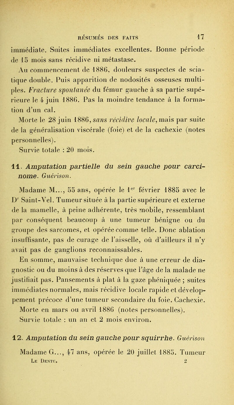 immédiate. Suites immédiates excellentes. Bonne période de 15 mois sans récidive ni métastase. Au commencement de 1886, douleurs suspectes de scia- tique double. Puis apparition de nodosités osseuses multi- ples. Fracture spontanée du fémur gauche à sa partie supé- rieure le 4 juin 1886. Pas la moindre tendance à la forma- tion d'un cal. Morte le 28 juin 1886, sans récidive locale, mais par suite de la généralisation viscérale (foie) et de la cachexie (notes personnelles). Survie totale : 20 mois. 11. Amputation partielle du sein gauche pour carci- nome. Guérison. Madame M..., 55 ans, opérée le 1er février 1885 avec le D1' Saint-Vel. Tumeur située à la partie supérieure et externe de la mamelle, à peine adhérente, très mobile, ressemblant par conséquent beaucoup à une tumeur bénigne ou du groupe des sarcomes, et opérée comme telle. Donc ablation insuffisante, pas de curage de l'aisselle, où d'ailleurs il n'y avait pas de ganglions reconnaissables. En somme, mauvaise technique due à une erreur de dia- gnostic ou du moins à des réserves que l'âge de la malade ne justifiait pas. Pansements à plat à la gaze phéniquée ; suites immédiates normales, mais récidive locale rapide et dévelop- pement précoce d'une tumeur secondaire du foie. Cachexie. Morte en mars ou avril 1886 (notes personnelles). Survie totale : un an et 2 mois environ. 12. Amputation du sein gauche pour squirrhe. Guérison Madame G..., 47 ans, opérée le 20 juillet 1885. Tumeur Le Dentu. 2