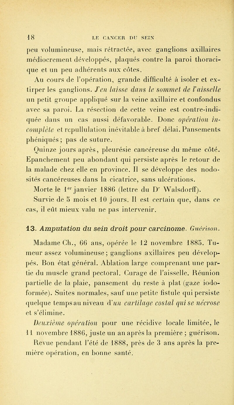 peu volumineuse, mais rétractée, avec gang-lions axillaircs médiocrement développés, plaqués contre la paroi thoraci- que et un peu adhérents aux côtes. Au cours de l'opération, grande difficulté à isoler et ex- tirper les gang-lions. J'en laisse dans le sommet de l'aisselle un petit groupe appliqué sur la veine axillaire et confondus avec sa paroi. La résection de cette veine est contre-indi- quée dans un cas aussi défavorable. Donc opération in- complète et rcpullulation inévitable à bref délai. Pansements phéniqués ; pas de suture. Quinze jours après, pleurésie cancéreuse du même côté. Epanchement peu abondant qui persiste après le retour de la malade chez elle en province. Il se développe des nodo- sités cancéreuses dans la cicatrice, sans ulcérations. Morte le 1er janvier 1886 (lettre du Dr Walsdorff). Survie de 5 mois et 10 jours. Il est certain que, dans ce cas, il eût mieux valu ne pas intervenir. 13. Amputation du sein droit pour carcinome. Guérison. Madame Ch., 66 ans, opérée le 12 novembre 1885. Tu- meur assez volumineuse; g-ang-lions axillaires peu dévelop- pés. Bon état g-énéral. Ablation larg-e comprenant une par- tie du muscle grand pectoral. Curage de l'aisselle. Réunion partielle de la plaie, pansement du reste à plat (gaze iodo- formée). Suites normales, sauf une petite fistule qui persiste quelque temps au niveau d'un cartilage costal qui se nécrose et s'élimine. Deuxième opération pour une récidive locale limitée, le 11 novembre 1886, juste un an après la première ; guérison. Revue pendant l'été de 1888, près de 3 ans après la pre- mière opération, en bonne santé.