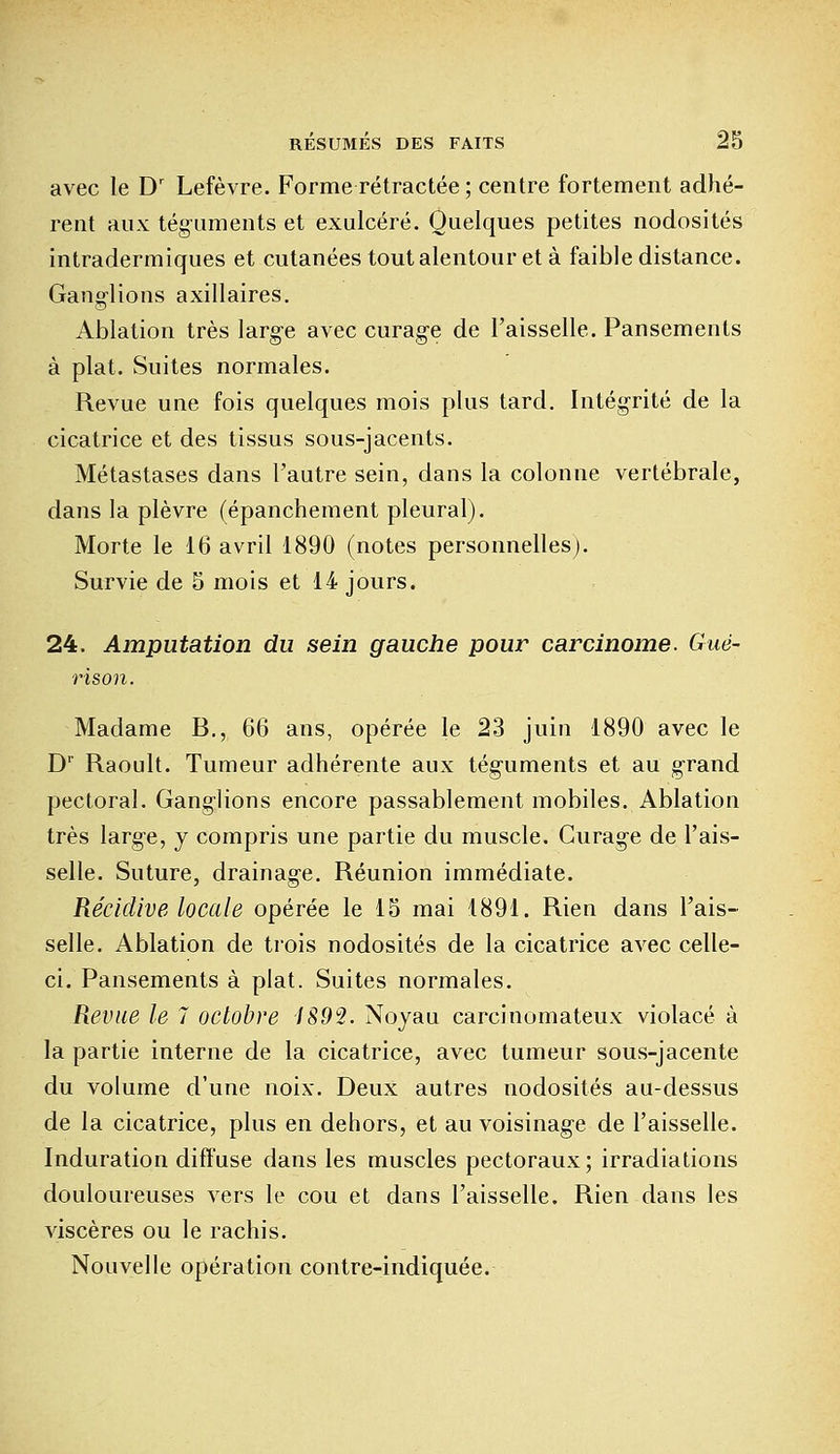 avec le Dr Lefèvre. Forme rétractée ; centre fortement adhé- rent aux téguments et exulcéré. Quelques petites nodosités intradermiques et cutanées tout alentour et à faible distance. Gang-lions axillaires. Ablation très larg-e avec curag-e de l'aisselle. Pansements à plat. Suites normales. Revue une fois quelques mois plus tard. Intégrité de la cicatrice et des tissus sous-jacents. Métastases dans l'autre sein, dans la colonne vertébrale, dans la plèvre (épanchement pleural). Morte le 16 avril 1890 (notes personnelles). Survie de 5 mois et 14 jours. 24. Amputation du sein gauche pour carcinome. Guë- rison. Madame B., 66 ans, opérée le 23 juin 1890 avec le Dr Raoult. Tumeur adhérente aux tég-uments et au grand pectoral. Gang-lions encore passablement mobiles. Ablation très large, y compris une partie du muscle. Curag-e de l'ais- selle. Suture, drainage. Réunion immédiate. Récidive locale opérée le 15 mai 1891. Rien dans l'ais- selle. Ablation de trois nodosités de la cicatrice avec celle- ci. Pansements à plat. Suites normales. Revue le 7 octobre 1892. Noyau carcinomateux violacé à la partie interne de la cicatrice, avec tumeur sous-jacente du volume d'une noix. Deux autres nodosités au-dessus de la cicatrice, plus en dehors, et au voisinag-e de l'aisselle. Induration diffuse dans les muscles pectoraux ; irradiations douloureuses vers le cou et dans l'aisselle. Rien dans les viscères ou le rachis. Nouvelle opération contre-indiquée.