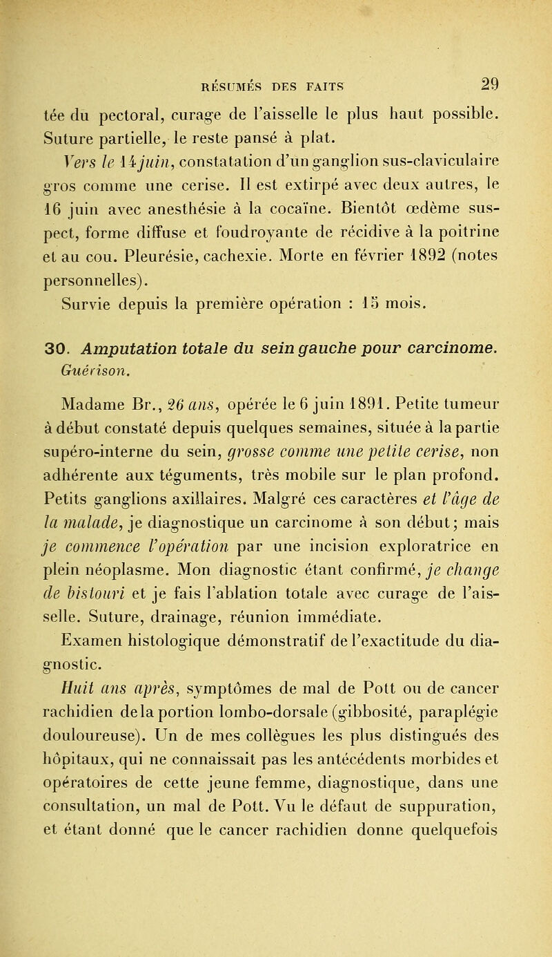 tée du pectoral, curage de l'aisselle le plus haut possible. Suture partielle, le reste pansé à plat. Vers le iijuin, constatation d'un ganglion sus-claviculaire gros comme une cerise. Il est extirpé avec deux autres, le 16 juin avec anesthésie à la cocaïne. Bientôt œdème sus- pect, forme diffuse et foudroyante de récidive à la poitrine et au cou. Pleurésie, cachexie. Morte en février 1892 (notes personnelles). Survie depuis la première opération : 15 mois. 30. Amputation totale du sein gauche pour carcinome. Guérison. Madame Br., 26 ans, opérée le 6 juin 1891. Petite tumeur à début constaté depuis quelques semaines, située à la partie supéro-interne du sein, grosse comme une petite cerise, non adhérente aux téguments, très mobile sur le plan profond. Petits ganglions axillaires. Malgré ces caractères et l'âge de la malade, je diagnostique un carcinome à son début; mais je commence l'opération par une incision exploratrice en plein néoplasme. Mon diagnostic étant confirmé, je change de bistouri et je fais l'ablation totale avec curage de l'ais- selle. Suture, drainage, réunion immédiate. Examen histologique démonstratif de l'exactitude du dia- gnostic. Huit ans après, symptômes de mal de Pott ou de cancer rachidien delà portion lombo-dorsale (gibbosité, paraplégie douloureuse). Un de mes collègues les plus distingués des hôpitaux, qui ne connaissait pas les antécédents morbides et opératoires de cette jeune femme, diagnostique, dans une consultation, un mal de Pott. Vu le défaut de suppuration, et étant donné que le cancer rachidien donne quelquefois