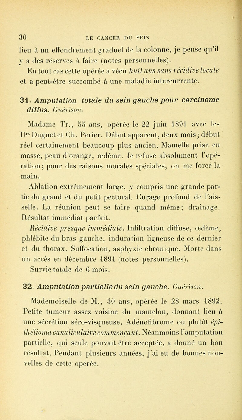 lieu à un effondrement graduel de la colonne, je pense qu'il y a des réserves à faire (notes personnelles). En tout cas cette opérée a vécu huit ans sans récidive locale et a peut-être succombé à une maladie intercurrente. 31. Amputation totale du sein gauche pour carcinome diffus. Guérison. Madame Tr., 55 ans, opérée le 22 juin 1891 avec les Drs Dugnet et Ch. Perier. Début apparent, deux mois; début réel certainement beaucoup plus ancien. Mamelle prise en masse, peau d'orange, œdème. Je refuse absolument l'opé- ration ; pour des raisons morales spéciales, on me force la main. Ablation extrêmement large, y compris une grande par- tie du grand et du petit pectoral. Curag-e profond de l'ais- selle. La réunion peut se faire quand même; drainage. Résultat immédiat parfait. Récidive presque immédiate. Infiltration diffuse, œdème, phlébite du bras gauche, induration ligneuse de ce dernier et du thorax. Suffocation, asphyxie chronique. Morte dans un accès en décembre 1891 (notes personnelles). Survie totale de 6 mois. 32. Amputation partielle du sein gauche. Guérison. Mademoiselle de M., 30 ans, opérée le 28 mars 1892. Petite tumeur assez voisine du mamelon, donnant lieu à une sécrétion séro-visqueuse. Adénofibrome ou plutôt épi- théliomacanaliculaire commençant. Néanmoins l'amputation partielle, qui seule pouvait être acceptée, a donné un bon résultat. Pendant plusieurs années, j'ai eu de bonnes nou- velles de cette opérée.