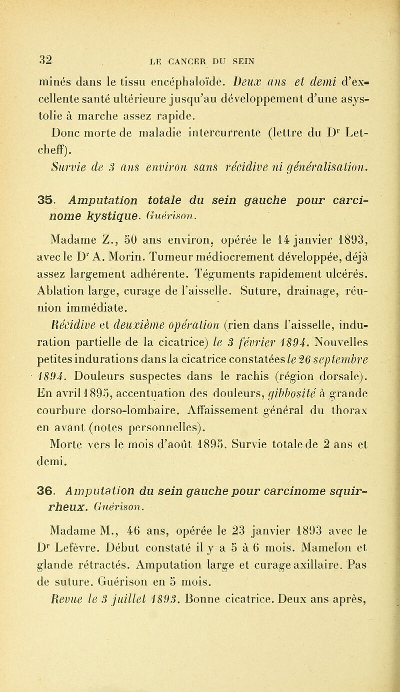 minés clans le tissu encéphaloïde. Deux ans et demi d'ex- cellente santé ultérieure jusqu'au développement d'une asys- tolie à marche assez rapide. Donc morte de maladie intercurrente (lettre du D1' Let- cheff). Survie de 3 ans environ sans récidive ni généralisation. 35. Amputation totale du sein gauche pour carci- nome kystique. Guérison. Madame Z., 50 ans environ, opérée le 14 janvier 1893, avec le Dr A. Morin. Tumeur médiocrement développée, déjà assez largement adhérente. Téguments rapidement ulcérés. Ablation large, curage de l'aisselle. Suture, drainage, réu- nion immédiate. Récidive et deuxième opération (rien dans l'aisselle, indu- ration partielle de la cicatrice) le 3 février 1894. Nouvelles petites indurations dans la cicatrice constatées le 26 septembre 1894. Douleurs suspectes dans le rachis (région dorsale). En avril 1895, accentuation des douleurs, gibbosité à grande courbure dorso-lombaire. Affaissement général du thorax en avant (notes personnelles). Morte vers le mois d'août 1895. Survie totale de 2 ans et demi. 36. Amputation du sein gauche pour carcinome squir- rheux. Guérison. Madame M., 46 ans, opérée le 23 janvier 1893 avec le Dr Lefèvre. Début constaté il y a 5 à 6 mois. Mamelon et glande rétractés. Amputation large et curage axillaire. Pas de suture. Guérison en 5 mois. Revue le 3 juillet 1893. Bonne cicatrice. Deux ans après,