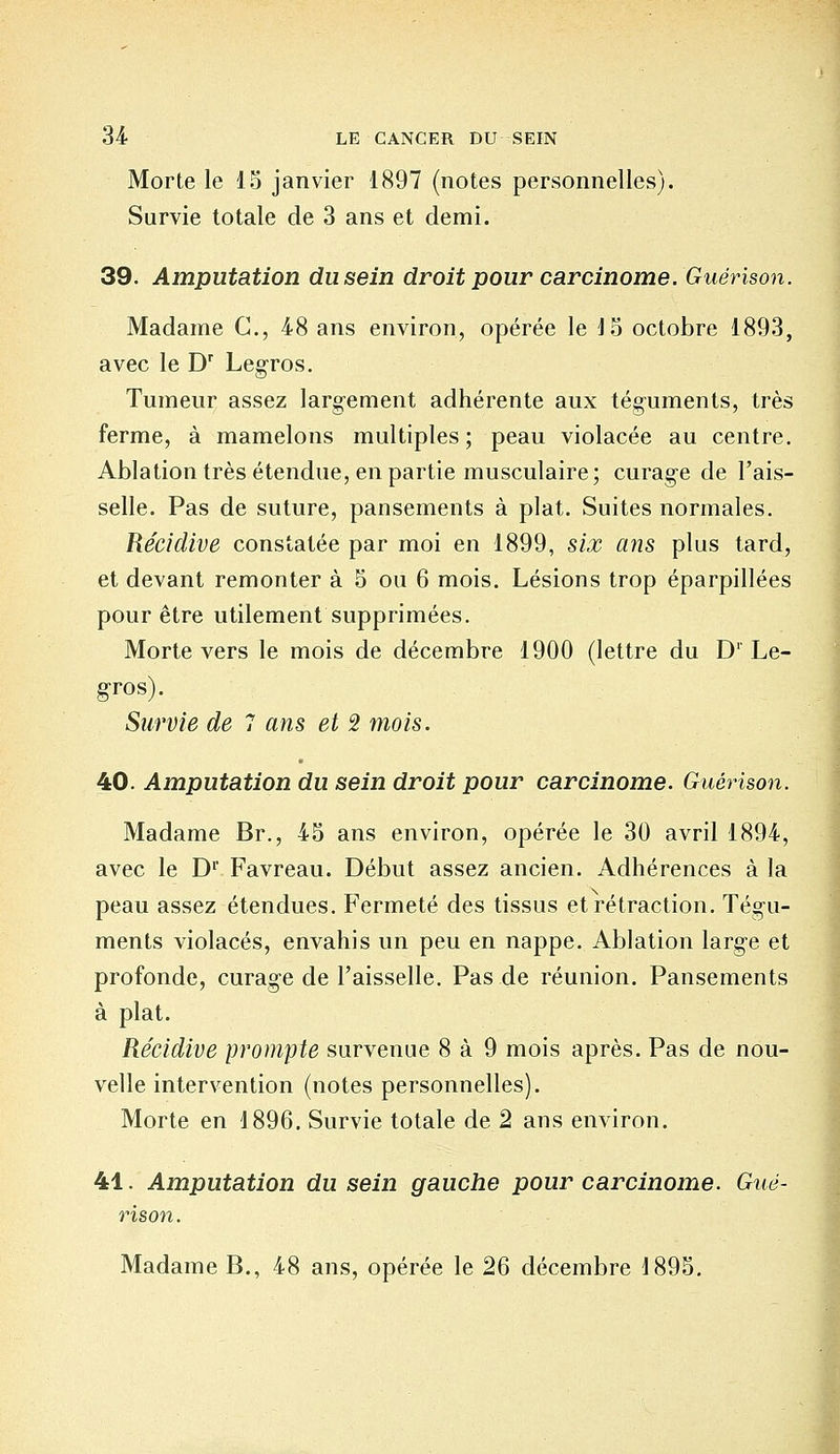 Morte le 15 janvier 1897 (notes personnelles). Survie totale de 3 ans et demi. 39. Amputation du sein droit pour carcinome. Guérison. Madame C, 48 ans environ, opérée le 15 octobre 1893, avec le Dr Legros. Tumeur assez largement adhérente aux téguments, très ferme, à mamelons multiples ; peau violacée au centre. Ablation très étendue, en partie musculaire; curage de l'ais- selle. Pas de suture, pansements à plat. Suites normales. Récidive constatée par moi en 1899, six ans plus tard, et devant remonter à 5 ou 6 mois. Lésions trop éparpillées pour être utilement supprimées. Morte vers le mois de décembre 1900 (lettre du D1 Le- gros). Survie de 7 ans et 2 mois. 40. Amputation du sein droit pour carcinome. Guérison. Madame Br., 45 ans environ, opérée le 30 avril 1894, avec le Dp Favreau. Début assez ancien. Adhérences à la peau assez étendues. Fermeté des tissus et rétraction. Tégu- ments violacés, envahis un peu en nappe. Ablation large et profonde, curage de l'aisselle. Pas de réunion. Pansements à plat. Récidive prompte survenue 8 à 9 mois après. Pas de nou- velle intervention (notes personnelles). Morte en 1896. Survie totale de 2 ans environ. 41. Amputation du sein gauche pour carcinome. Gué- rison. Madame B., 48 ans, opérée le 26 décembre 1895.