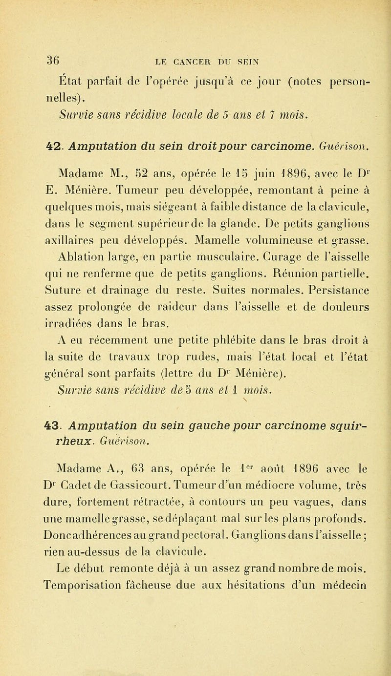 Etat parfait de l'opérée jusqu'à ce jour (notes person- nelles). Survie sans récidive locale de 5 ans et 7 mois. 42. Amputation du sein droitpour carcinome. Guérison. Madame M., 52 ans, opérée le 15 juin 1896, avec le D1* E. Ménière. Tumeur peu développée, remontant à peine à quelques mois, mais siégeant à faible distance de la clavicule, dans le segment supérieur de la glande. De petits ganglions axillaires peu développés. Mamelle volumineuse et grasse. Ablation large, en partie musculaire. Curage de l'aisselle qui ne renferme que de petits ganglions. Réunion partielle. Suture et drainage du reste. Suites normales. Persistance assez prolongée de raideur dans l'aisselle et de douleurs irradiées dans le bras. A eu récemment une petite phlébite dans le bras droit à la suite de travaux trop rudes, mais l'état local et l'état général sont parfaits (lettre du Dr Ménière). Survie sans récidive de§ ans et 1 mois. 43. Amputation du sein gauche pour carcinome squir- rheux. Guérison. Madame A., 63 ans, opérée le 1er août 1896 avec le Dr Cadet de Gassicourt. Tumeur d'un médiocre volume, très dure, fortement rétractée, à contours un peu vagues, dans une mamelle grasse, se déplaçant mal sur les plans profonds. Doncadhérences au grand pectoral. Ganglions dans l'aisselle ; rien au-dessus de la clavicule. Le début remonte déjà à un assez grand nombre de mois. Temporisation fâcheuse due aux hésitations d'un médecin