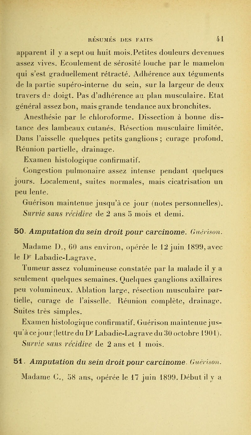 apparent il y a sept ou huit mois.Petites douleurs devenues assez vives. Ecoulement de sérosité louche par le mamelon qui s'est graduellement rétracté. Adhérence aux téguments de la partie supéro-interne du sein, sur la largeur de deux travers ds doigt. Pas d'adhérence au plan musculaire. Etat général assez bon, mais grande tendance aux bronchites. Anesthésie par le chloroforme. Dissection à bonne dis- tance des lambeaux cutanés. Résection musculaire limitée. Dans l'aisselle quelques petits ganglions ; curage profond. Réunion partielle, drainage. Examen histologique confirmatif. Congestion pulmonaire assez intense pendant quelques jours. Localement, suites normales, mais cicatrisation un peu lenle. Guérison maintenue jusqu'à ce jour (notes personnelles). Survie sans récidive de 2 ans S mois et demi. 50. Amputation du sein droit pour carcinome. Guérison. Madame D., 60 ans environ, opérée le 12 juin 1899, avec le D1' Labadie-Lagrave. Tumeur assez volumineuse constatée par la malade il y a seulement quelques semaines. Quelques ganglions axillaires peu volumineux. Ablation large, résection musculaire par- tielle, curage de l'aisselle. Réunion complète, drainage. Suites très simples. Examen histologique confirmatif. Guérison maintenue jus- qu'à ce jour (lettre du Dr Labadie-Lagrave du 30 octobre 1901). Survie sans récidive de 2 ans et 1 mois. 51. Amputation du sein droit pour carcinome. Guérison. Madame G., 58 ans, opérée le 17 juin 1899, Début il y a