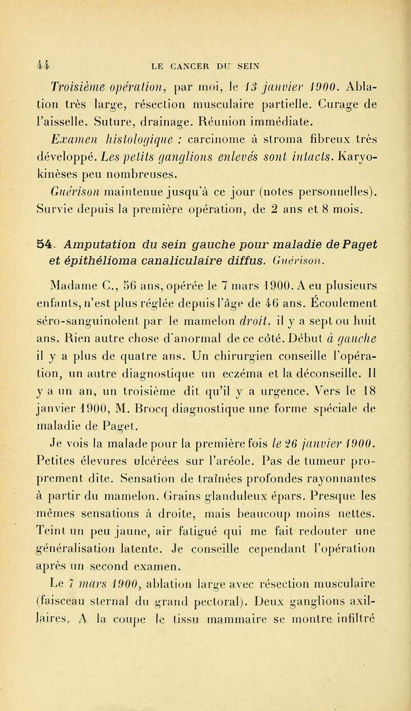 Troisième opération, par moi, le 13 janvier 1900. Abla- tion très large, résection musculaire partielle. Curage de l'aisselle. Suture, drainage. Réunion immédiate. Examen histologique : carcinome à stroma fibreux très développé. Les petits ganglions enlevés sont intacts. Karyo- kinèses peu nombreuses. Guérison maintenue jusqu'à ce jour (notes personnelles). Survie depuis la première opération, de 2 ans et 8 mois. 54. Amputation du sein gauche pour maladie de Paget et épithélioma canaliculaire diffus. Guérison. Madame C, 56 ans, opérée le 7 mars 1900. A eu plusieurs enfants, n'est plus réglée depuis l'âge de 46 ans. Ecoulement séro-sanguinolent par le mamelon droit, il y a sept ou huit ans. Rien autre chose d'anormal de ce côté. Début à gauche il y a plus de quatre ans. Un chirurgien conseille l'opéra- tion, un autre diagnostique un eczéma et la déconseille. Il y a un an, un troisième dit qu'il y a urgence. Vers le 18 janvier 1900, M. Brocq diagnostique une forme spéciale de maladie de Paget. Je vois la malade pour la première fois le 26 janvier 1900. Petites élevures ulcérées sur l'aréole. Pas de tumeur pro- prement dite. Sensation de traînées profondes rayonnantes à partir du mamelon. Grains glanduleux épars. Presque les mêmes sensations à droite, mais beaucoup moins nettes. Teint un peu jaune, air fatigué qui me fait redouter une généralisation latente. Je conseille cependant l'opération après un second examen. Le 7 mars 1900, ablation large avec résection musculaire (faisceau sternal du grand pectoral). Deux ganglions axil- laires, A la coupe le tissu mammaire se montre infiltré