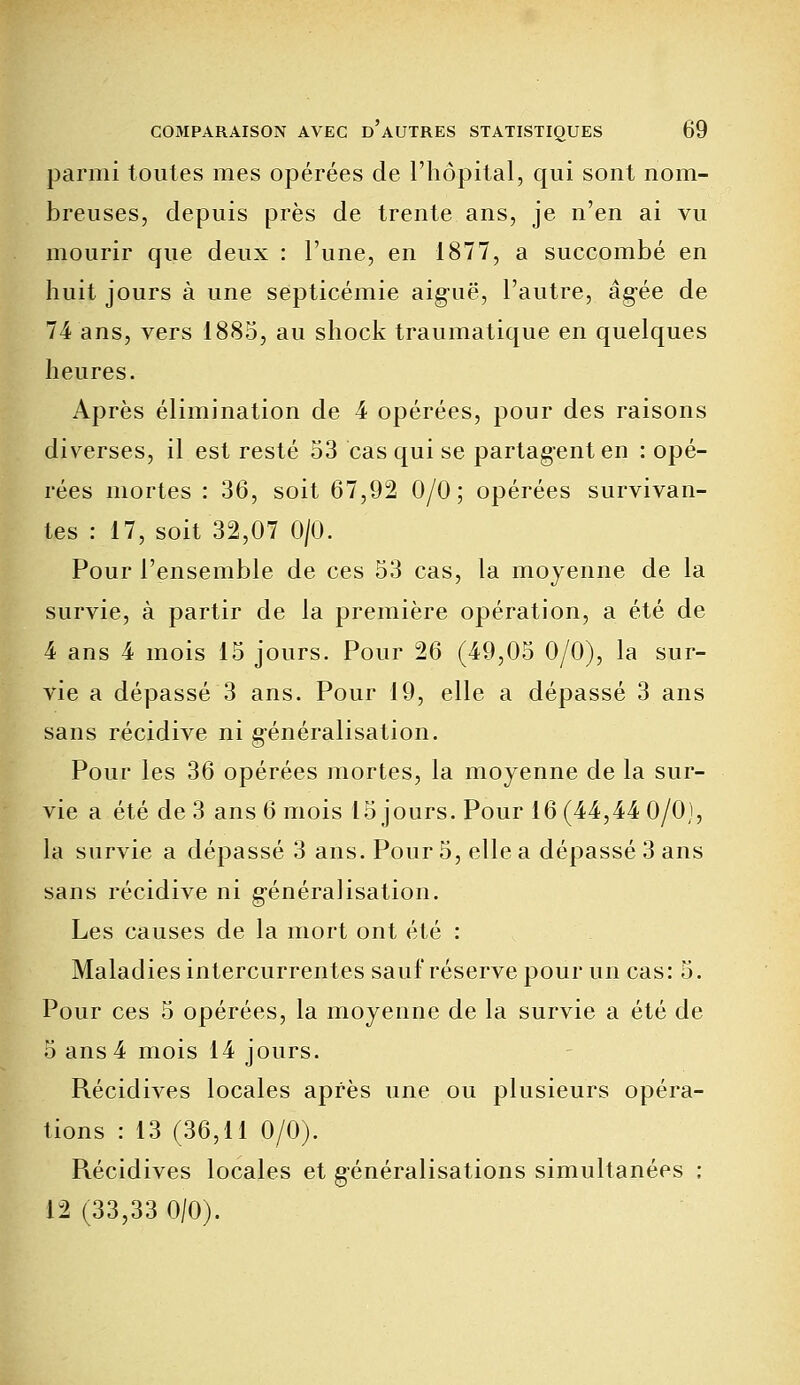 parmi toutes mes opérées de l'hôpital, qui sont nom- breuses, depuis près de trente ans, je n'en ai vu mourir que deux : l'une, en 1877, a succombé en huit jours à une septicémie aiguë, l'autre, âgée de 74 ans, vers 1885, au shock traumatique en quelques heures. Après élimination de 4 opérées, pour des raisons diverses, il est resté 53 cas qui se partagent en : opé- rées mortes : 36, soit 67,92 0/0; opérées survivan- tes : 17, soit 32,07 0/0. Pour l'ensemble de ces 53 cas, la moyenne de la survie, à partir de la première opération, a été de 4 ans 4 mois 15 jours. Pour 26 (49,05 0/0), la sur- vie a dépassé 3 ans. Pour 19, elle a dépassé 3 ans sans récidive ni généralisation. Pour les 36 opérées mortes, la moyenne de la sur- vie a été de 3 ans 6 mois 15 jours. Pour 16 (44,44 0/0), la survie a dépassé 3 ans. Pour 5, elle a dépassé 3 ans sans récidive ni g-énéralisation. Les causes de la mort ont été : Maladies intercurrentes sauf réserve pour un cas: 5. Pour ces 5 opérées, la moyenne de la survie a été de 5 ans 4 mois 14 jours. Récidives locales après une ou plusieurs opéra- tions : 13 (36,11 0/0). Piécidives locales et généralisations simultanées ; 12 (33,33 0/0).