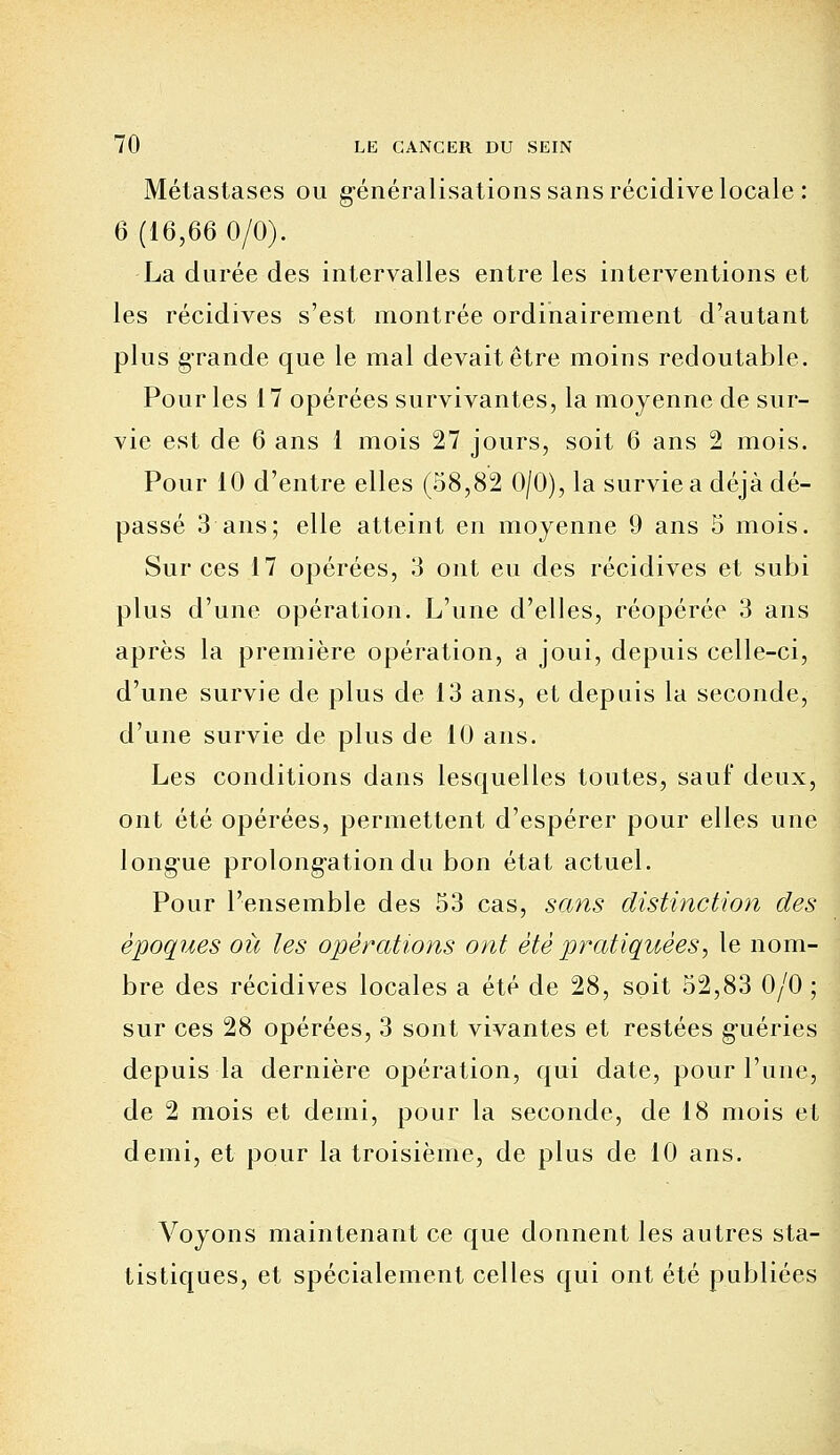 Métastases ou généralisations sans récidive locale: 6 (16,66 0/0). La durée des intervalles entre les interventions et les récidives s'est montrée ordinairement d'autant plus grande que le mal devait être moins redoutable. Pour les 17 opérées survivantes, la moyenne de sur- vie est de 6 ans 1 mois 27 jours, soit 6 ans 2 mois. Pour 10 d'entre elles (58,82 0/0), la survie a déjà dé- passé 3 ans; elle atteint en moyenne 9 ans 5 mois. Sur ces 17 opérées, 3 ont eu des récidives et subi plus d'une opération. L'une d'elles, réopérée 3 ans après la première opération, a joui, depuis celle-ci, d'une survie de plus de 13 ans, et depuis la seconde, d'une survie de plus de 10 ans. Les conditions dans lesquelles toutes, sauf deux, ont été opérées, permettent d'espérer pour elles une longue prolongation du bon état actuel. Pour l'ensemble des 53 cas, sans distinction des époques où les opérations ont été pratiquées, le nom- bre des récidives locales a été de 28, soit 52,83 0/0 ; sur ces 28 opérées, 3 sont vivantes et restées g'uéries depuis la dernière opération, qui date, pour l'une, de 2 mois et demi, pour la seconde, de 18 mois et demi, et pour la troisième, de plus de 10 ans. Voyons maintenant ce que donnent les autres sta- tistiques, et spécialement celles qui ont été publiées