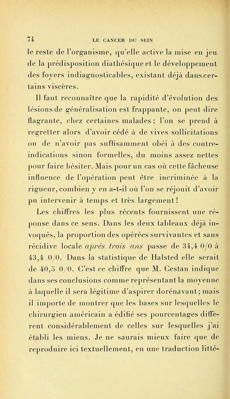 le reste de l'organisme, qu'elle active la mise en jeu de la prédisposition diathésique et le développement des foyers indiagnosticables, existant déjà dans cer- tains viscères. Il faut reconnaître que la rapidité d'évolution des lésions de généralisation est frappante, on peut dire flagrante, chez certaines malades; l'on se prend à regretter alors d'avoir cédé à de vives sollicitations ou de n'avoir pas suffisamment obéi à des contre- indications sinon formelles, du moins assez nettes pour faire hésiter. Mais pour un cas où cette fâcheuse influence de l'opération peut être incriminée à la rigueur, combien y en a-t-il où l'on se réjouit d'avoir pu intervenir à temps et très largement ! Les chiffres les plus récents fournissent une ré- ponse dans ce sens. Dans les deux tableaux déjà in- voqués, la proportion des opérées survivantes et sans récidive locale après trois ans passe de 34,4 0/0 à 43,4 0/0. Dans la statistique de Halsted elle serait de 40,5 0/0. C'est ce chiffre que M. Cestan indique dans ses conclusions comme représentant la moyenne à laquelle il sera légitime d'aspirer dorénavant; mais il importe de montrer que les bases sur lesquelles le chirurgien américain a édifié ses pourcentages diffè- rent considérablement de celles sur lesquelles j'ai établi les miens. Je ne saurais mieux faire que de reproduire ici textuellement, en une traduction litté-