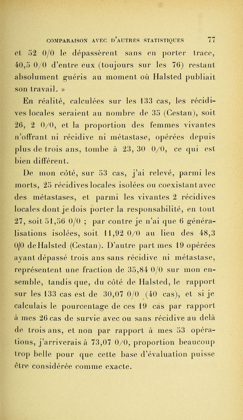 et 52 0/0 le dépassèrent sans en porter trace, 40,5 0/0 d'entre eux (toujours sur les 76) restant absolument guéris au moment où Halsted publiait son travail. » En réalité, calculées sur les 133 cas, les récidi- ves locales seraient au nombre de 35 (Gestan), soit 26, 2 0/0, et la proportion des femmes vivantes n'offrant ni récidive ni métastase, opérées depuis plus de trois ans, tombe à 23, 30 0/0, ce qui est bien différent. De mon côté, sur 53 cas, j'ai relevé, parmi les morts, 25 récidives locales isolées ou coexistant avec des métastases, et parmi les vivantes 2 récidives locales dont je dois porter la responsabilité, en tout 27, soit 51,56 0/0 ; par contre je n'ai que 6 généra- lisations isolées, soit 11,92 0/0 au lieu des 48,3 0/0 de Halsted (Gestan). D'autre part mes 19 opérées ayant dépassé trois ans sans récidive ni métastase, représentent une fraction de 35,84 0/0 sur mon en- semble, tandis que, du côté de Halsted, le rapport sur les 133 cas est de 30,07 0/0 (40 cas), et si je calculais le pourcentage de ces 19 cas par rapport à mes 26 cas de survie avec ou sans récidive au delà de trois ans, et non par rapport à mes 53 opéra- tions, j'arriverais à 73,07 0/0, proportion beaucoup trop belle pour que cette base d'évaluation puisse être considérée comme exacte.