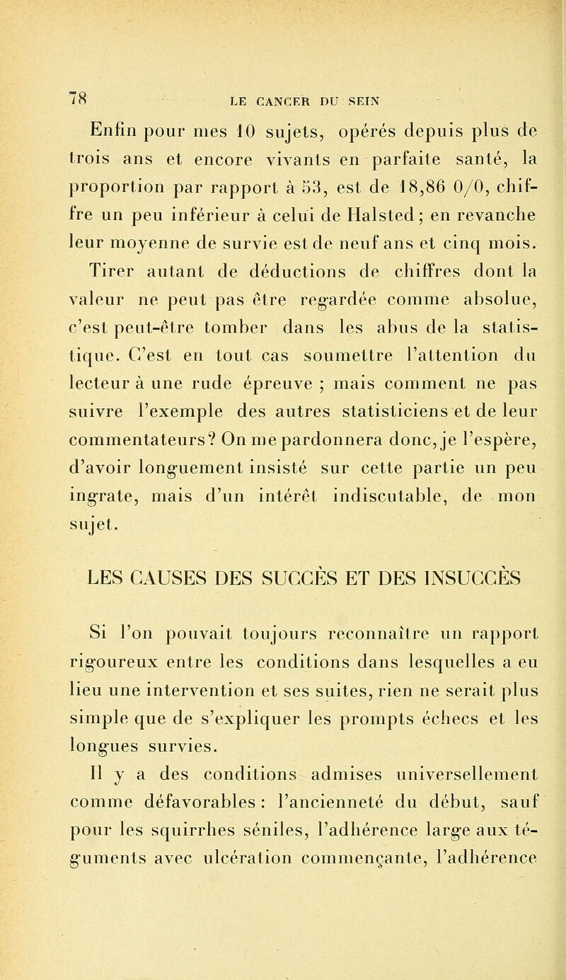 Enfin pour mes 10 sujets, opérés depuis plus de trois ans et encore vivants en parfaite santé, la proportion par rapport à 53, est de 18,86 0/0, chif- fre un peu inférieur à celui de Halsted; en revanche leur moyenne de survie est de neuf ans et cinq mois. Tirer autant de déductions de chiffres dont la valeur ne peut pas être regardée comme absolue, c'est peut-être tomber dans les abus de la statis- tique. C'est en tout cas soumettre l'attention du lecteur à une rude épreuve ; mais comment ne pas suivre l'exemple des autres statisticiens et de leur commentateurs? On me pardonnera donc, je l'espère, d'avoir longuement insisté sur cette partie un peu ingrate, mais d'un intérêt indiscutable, de mon sujet. LES CAUSES DES SUCCÈS ET DES INSUCCÈS Si l'on pouvait toujours reconnaître un rapport rig-oureux entre les conditions dans lesquelles a eu lieu une intervention et ses suites, rien ne serait plus simple que de s'expliquer les prompts échecs et les longues survies. Il y a des conditions admises universellement comme défavorables : l'ancienneté du début, sauf pour les squirrhes séniles, l'adhérence larg-e aux té- guments avec ulcération commençante, l'adhérence