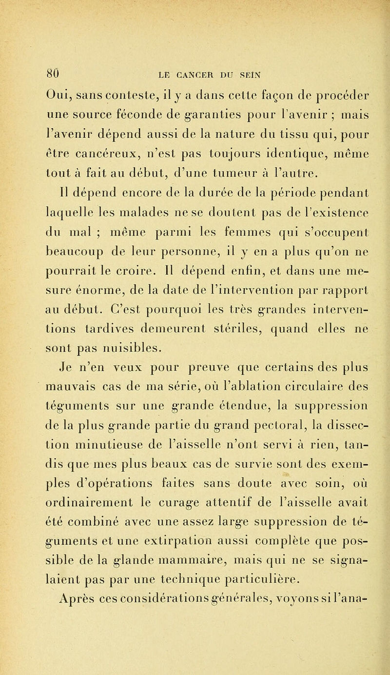 Oui, sans conteste, il y a dans cette façon de procéder une source féconde de garanties pour l'avenir ; mais l'avenir dépend aussi de la nature du tissu qui, pour être cancéreux, n'est pas toujours identique, même tout à fait au début, d'une tumeur à l'autre. Il dépend encore de la durée de la période pendant laquelle les malades ne se doutent pas de l'existence du mal ; même parmi les femmes qui s'occupent beaucoup de leur personne, il y en a plus qu'on ne pourrait le croire. Il dépend enfin, et dans une me- sure énorme, de la date de l'intervention par rapport au début. C'est pourquoi les très grandes interven- tions tardives demeurent stériles, quand elles ne sont pas nuisibles. Je n'en veux pour preuve que certains des plus mauvais cas de ma série, où l'ablation circulaire des téguments sur une grande étendue, la suppression de la plus grande partie du grand pectoral, la dissec- tion minutieuse de l'aisselle n'ont servi à rien, tan- dis que mes plus beaux cas de survie sont des exem- ples d'opérations faites sans doute avec soin, où ordinairement le curag'e attentif de l'aisselle avait été combiné avec une assez large suppression de té- guments et une extirpation aussi complète que pos- sible de la glande mammaire, mais qui ne se signa- laient pas par une technique particulière. Après ces considérations générales, voyons si l'ana-