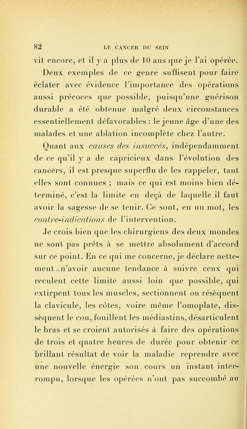 vit encore, et il y a plus de 10 ans que je l'ai opérée. Deux exemples de ce genre suffisent pour faire éclater avec évidence l'importance des opérations aussi précoces que possible, puisqu'une guérison durable a été obtenue malgré deux circonstances essentiellement défavorables : le jeune âge d'une des malades et une ablation incomplète chez l'autre. Quant aux causes des insuccès, indépendamment de ce qu'il y a de capricieux dans l'évolution des cancers, il est presque superflu de les rappeler, tant elles sont connues ; mais ce qui est moins bien dé- terminé, c'est la limite en deçà de laquelle il faut avoir la sag-esse de se tenir. Ce sont, en un mot, les contre-indications de l'intervention. Je crois bien que les chirurgiens des deux mondes ne sont pas prêts à se mettre absolument d'accord sur ce point. En ce qui me concerne, je déclare nette- ment n'avoir aucune tendance à suivre ceux qui reculent cette limite aussi loin que possible, qui extirpent tous les muscles, sectionnent ou résèquent la clavicule, les côtes, voire même l'omoplate, dis- sèquent le cou, fouillent les médiastins, désarticulent le bras et se croient autorisés à faire des opérations de trois et quatre heures de durée pour obtenir ce brillant résultat de voir la maladie reprendre avec une nouvelle énergie son cours un instant inter- rompu, lorsque les opérées n'ont pas succombé au