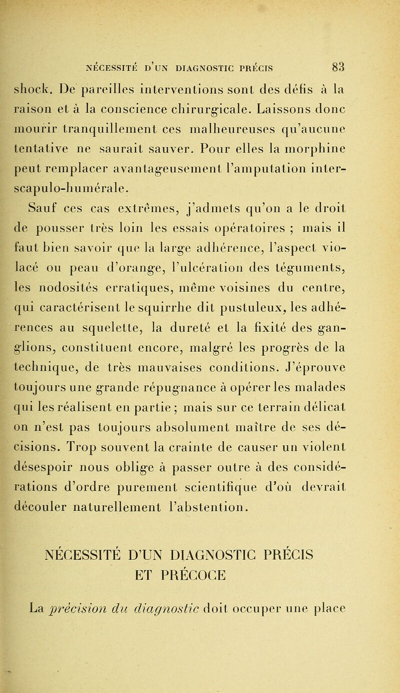 shock. De pareilles interventions sont des défis à la raison et à la conscience chirurgicale. Laissons donc mourir tranquillement ces malheureuses qu'aucune tentative ne saurait sauver. Pour elles la morphine peut remplacer avantageusement l'amputation inter- scapulo-humérale. Sauf ces cas extrêmes, j'admets qu'on a le droit de pousser très loin les essais opératoires ; mais il faut bien savoir que la large adhérence, l'aspect vio- lacé ou peau d'orange, l'ulcération des téguments, les nodosités erratiques, même voisines du centre, qui caractérisent le squirrhe dit pustuleux, les adhé- rences au squelette, la dureté et la fixité des gan- glions, constituent encore, malgré les progrès de la technique, de très mauvaises conditions. J'éprouve toujours une grande répugnance à opérer les malades qui les réalisent en partie ; mais sur ce terrain délicat on n'est pas toujours absolument maître de ses dé- cisions. Trop souvent la crainte de causer un violent désespoir nous oblige à passer outre à des considé- rations d'ordre purement scientifique d'où devrait découler naturellement l'abstention. NÉCESSITÉ D'UN DIAGNOSTIC PRÉCIS ET PRÉCOCE La précision du diagnostic doit occuper une place