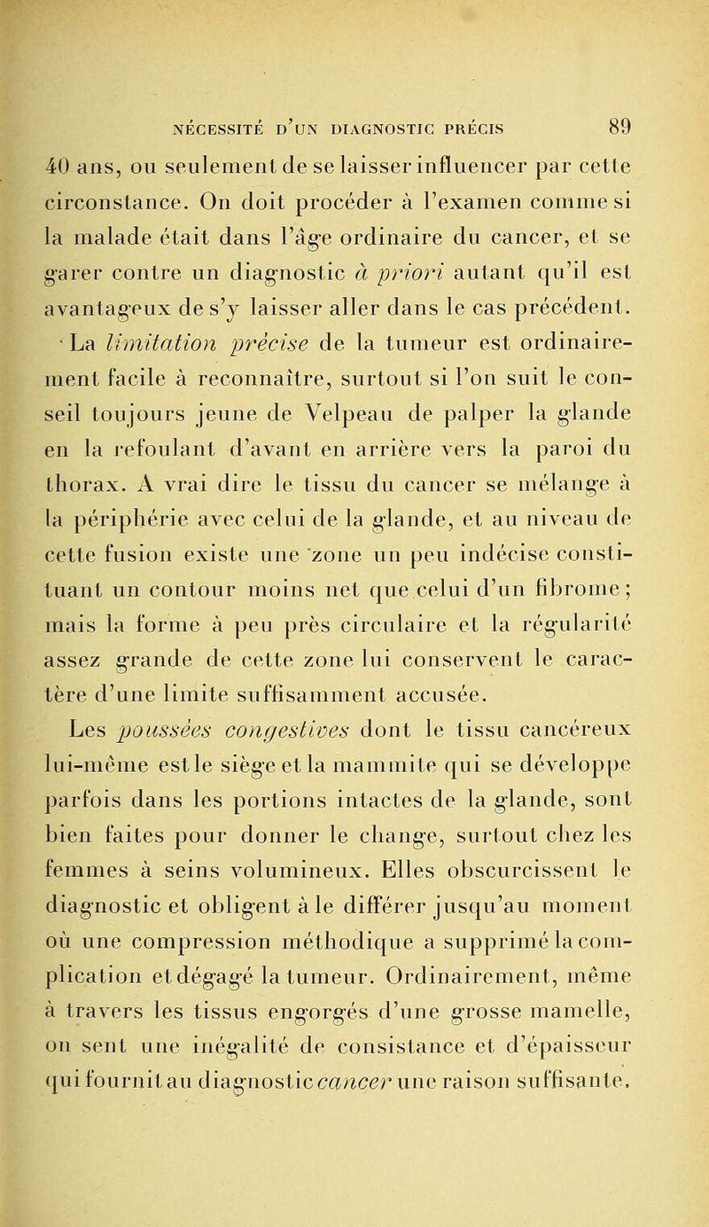 40 ans, ou seulement de se laisser influencer par cette circonstance. On doit procéder à l'examen comme si la malade était dans l'âge ordinaire du cancer, et se garer contre un diagnostic à priori autant qu'il est avantageux de s'y laisser aller dans le cas précédent. ■ La limitation précise de la tumeur est ordinaire- ment facile à reconnaître, surtout si l'on suit le con- seil toujours jeune de Velpeau de palper la glande en la refoulant d'avant en arrière vers la paroi du thorax. A vrai dire le tissu du cancer se mélange à la périphérie avec celui de la glande, et au niveau de cette fusion existe une zone un peu indécise consti- tuant un contour moins net que celui d'un fibrome; mais la forme à peu près circulaire et la régularité assez grande de cette zone lui conservent le carac- tère d'une limite suffisamment accusée. Les poussées congestives dont le tissu cancéreux lui-même est le siège et la mammite qui se développe parfois dans les portions intactes de la glande, sont bien faites pour donner le change, surtout chez les femmes à seins volumineux. Elles obscurcissent le diagnostic et obligent à le différer jusqu'au moment où une compression méthodique a supprimé la com- plication etdégag-é la tumeur. Ordinairement, même à travers les tissus eng-org-és d'une grosse mamelle, on sent une inégalité de consistance et d'épaisseur qui fournit au diagnostic cancer une raison suffisante.