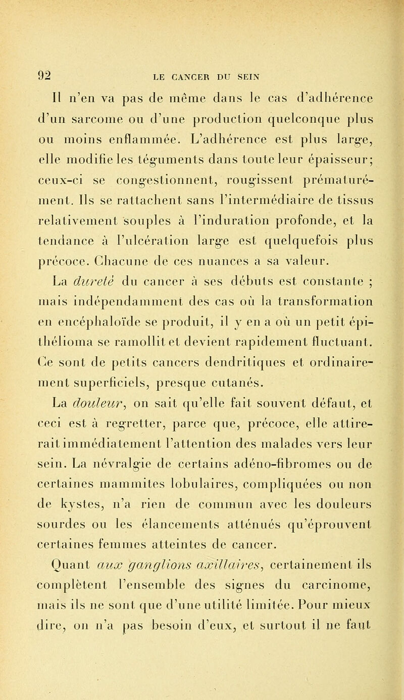 Il n'en va pas de même dans le cas d'adhérence d'un sarcome ou d'une production quelconque plus ou moins enflammée. L'adhérence est plus large, elle modifie les téguments dans toute leur épaisseur; ceux-ci se congestionnent, rougissent prématuré- ment. Ils se rattachent sans l'intermédiaire de tissus relativement souples à l'induration profonde, et la tendance à l'ulcération large est quelquefois plus précoce. Chacune de ces nuances a sa valeur. La dureté du cancer à ses débuts est constante ; mais indépendamment des cas où la transformation en encéphaloïde se produit, il y en a où un petit épi- thélioma se ramollit et devient rapidement fluctuant. Ce sont de petits cancers dendritiques et ordinaire- ment superficiels, presque cutanés. La douleur, on sait qu'elle fait souvent défaut, et ceci est à regretter, parce que, précoce, elle attire- rait immédiatement l'attention des malades vers leur sein. La névralgie de certains adéno-fibromes ou de certaines mammites tabulaires, compliquées ou non de kystes, n'a rien de commun avec les douleurs sourdes ou les élancements atténués qu'éprouvent certaines femmes atteintes de cancer. Quant aux ganglions axillaires, certainement ils complètent l'ensemble des signes du carcinome, mais ils ne sont que d'une utilité limitée. Pour mieux dire, on n'a pas besoin d'eux, et surtout il ne faut