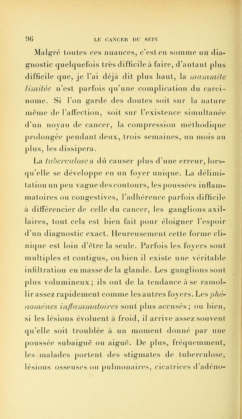 Malgré toutes ces nuances, c'est en somme un dia- gnostic quelquefois très difficile à faire, d'autant plus difficile que, je l'ai déjà dit plus haut, la mammite limitée n'est parfois qu'une complication du carci- nome. Si l'on g-arde des doutes soit sur la nature même de l'affection, soit sur l'existence simultanée d'un noyau de cancer, la compression méthodique prolongée pendant deux, trois semaines, un mois au plus, les dissipera. La tuberculoses, dû causer plus d'une erreur, lors- qu'elle se développe en un foyer unique. La délimi- tation un peu vague des contours, les poussées inflam- matoires ou congestives, l'adhérence parfois difficile à différencier de celle du cancer, les g-ang-lions axil- laires, tout cela est bien fait pour éloigner l'espoir d'un diagnostic exact. Heureusement cette forme cli- nique est loin d'être la seule. Parfois les foyers sont multiples et contigus, ou bien il existe une véritable infiltration enmassedela glande. Les gang-lions sont plus volumineux; ils ont de la tendance à se ramol- lir assez rapidement comme les autres foyers. Les phé- nomènes inflammatoires sont plus accusés; ou bien, si les lésions évoluent à froid, il arrive assez souvent qu'elle soit troublée à un moment donné par une poussée subaigTië ou aiguë. De plus, fréquemment, les malades portent des stigmates de tuberculose, lésions osseuses ou pulmonaires, cicatrices d'adéno-