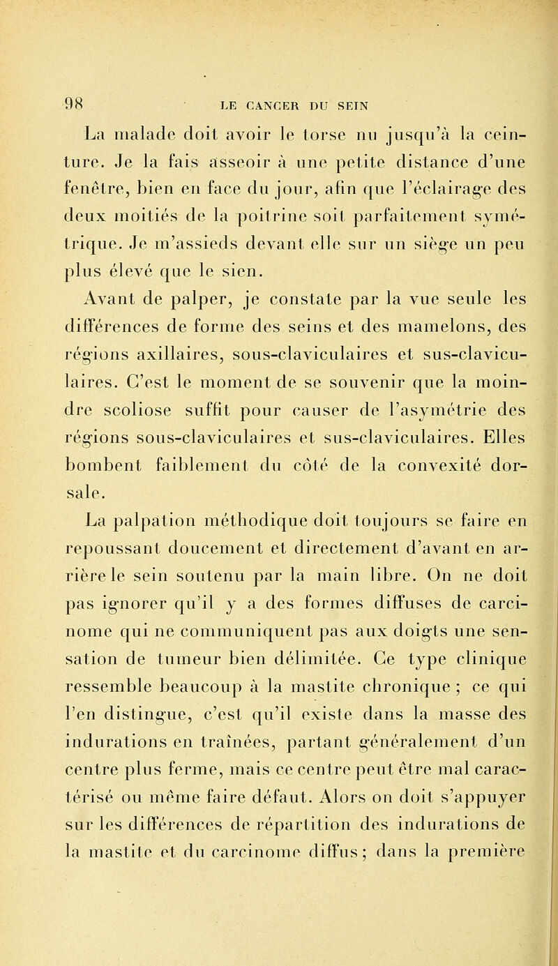 La malade doit avoir le torse nu jusqu'à la cein- ture. Je la fais asseoir à une petite distance d'une fenêtre, bien en face du jour, afin que l'éclairage des deux moitiés de la poitrine soit parfaitement symé- trique. Je m'assieds devant elle sur un siège un peu plus élevé que le sien. Avant de palper, je constate par la vue seule les différences de forme des seins et des mamelons, des régions axillaires, sous-claviculaires et sus-clavicu- laires. C'est le moment de se souvenir que la moin- dre scoliose suffit pour causer de l'asymétrie des régions sous-claviculaires et sus-claviculaires. Elles bombent faiblement du côté de la convexité dor- sale. La palpation méthodique doit toujours se faire en repoussant doucement et directement d'avant en ar- rière le sein soutenu par la main libre. On ne doit pas ignorer qu'il y a des formes diffuses de carci- nome qui ne communiquent pas aux doigts une sen- sation de tumeur bien délimitée. Ce type clinique ressemble beaucoup à la mastite chronique ; ce qui l'en distingue, c'est qu'il existe dans la masse des indurations en traînées, partant généralement d'un centre plus ferme, mais ce centre peut être mal carac- térisé ou même faire défaut. Alors on doit s'appuyer sur les différences de répartition des indurations de la mastite et du carcinome diffus; dans la première