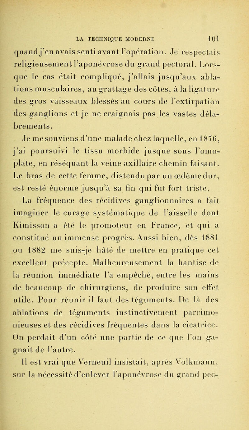 quand j'en avais senti avant l'opération. Je respectais religieusement l'aponévrose du grand pectoral. Lors- que le cas était compliqué, j'allais jusqu'aux abla- tions musculaires, au grattag-e des côtes, à la lig-ature des gros vaisseaux blessés au cours de l'extirpation des gang-lions et je ne craignais pas les vastes déla- brements. Je mesouviens d'une malade chez laquelle, en 1870, j'ai poursuivi le tissu morbide jusque sous l'omo- plate, en réséquant la veine axillaire chemin faisant. Le bras de cette femme, distendu par un œdème dur, est resté énorme jusqu'à sa lin qui fut fort triste. La fréquence des récidives g'angrionnaires a fait imaginer le curage systématique de l'aisselle dont Kimisson a été le promoteur en France, et qui a constitué un immense progrès. Aussi bien, dès 1881 ou 1882 me suis-je hâté de mettre en pratique cet excellent précepte. Malheureusement la hantise de la réunion immédiate l'a empêché, entre les mains de beaucoup de chirurg-iens, de produire son effet utile. Pour réunir il faut des téguments. De là des ablations de tég'uinents instinctivement parcimo- nieuses et des récidives fréquentes dans la cicatrice. On perdait d'un côté une partie de ce que l'on g-a- gnait de l'autre. Il est vrai que Verneuil insistait, après Volkmann, sur la nécessité d'enlever l'aponévrose du grand pec-