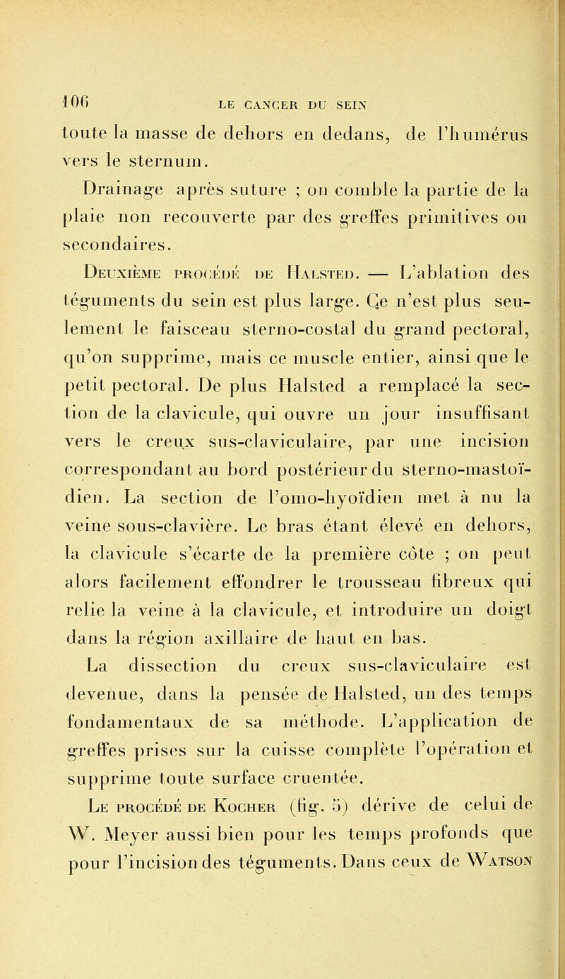 toute la masse de dehors en dedans, de l'humérus vers le sternum. Drainag-e après suture ; on comble la partie de la plaie non recouverte par des greffes primitives ou secondaires. Deuxième procédé de Halsted. — L'ablation des téguments du sein est plus large. Qe n'est plus seu- lement le faisceau sterno-costal du grand pectoral, qu'on supprime, mais ce muscle entier, ainsi que le petit pectoral. De plus Halsted a remplacé la sec- tion de la clavicule, qui ouvre un jour insuffisant vers le creux sus-claviculaire, par une incision correspondant au bord postérieur du sterno-mastoï- dien. La section de l'omo-hyoïdien met à nu la veine sous-clavière. Le bras étant élevé en dehors, la clavicule s'écarte de la première côte ; on peut alors facilement effondrer le trousseau fibreux qui relie la veine à la clavicule, et introduire un doigt dans la région axillaire de haut en bas. La dissection du creux sus-claviculaire est devenue, dans la pensée de Halsted, un des temps fondamentaux de sa méthode. L'application de greffes prises sur la cuisse complète l'opération et supprime toute surface cruentée. Le procédé de Kocher (fig. 5) dérive de celui de W. Meyer aussi bien pour les temps profonds que pour l'incision des téguments. Dans ceux de Watson