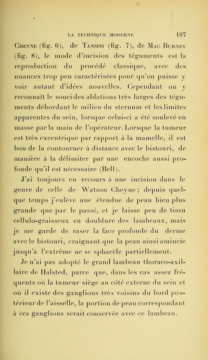 Cheyne (fîg*. 6), de Tansini (fig*. 1), de Mac Burney (fîg\ 8), le mode d'incision des téguments est la reproduction du procédé classique, avec des nuances trop peu caractérisées pour qu'on puisse y voir autant d'idées nouvelles. Cependant on y reconnaît le souci des ablations très larges des tégu- ments débordant le milieu du sternum et les limites apparentes du sein, lorsque celui-ci a été soulevé en masse parla main de l'opérateur. Lorsque la tumeur est très excentrique par rapport à la mamelle, il est bon de la contourner à distance avec le bistouri, de manière à la délimiter par une encoche aussi pro- fonde qu'il est nécessaire (Bell). J'ai toujours eu recours à une incision dans le g-enre de celle de Watson Cheyne ; depuis quel- que temps j'enlève une étendue de peau bien plus grande que par le passé, et je laisse peu de tissu cellulo-graisseux en doublure des lambeaux, mais je me garde de raser la face profonde du derme avec le bistouri, craignant que la peau ainsi amincie jusqu'à l'extrême ne se sphacèle partiellement. Je n'ai pas adopté le grand lambeau thoraco-axil- laire de Halsted, parce que, dans les cas assez fré- quents où la tumeur siège au côté externe du sein et où il existe des g-ang'lions très voisins du bord pos- térieur de l'aisselle, la portion de peau correspondant à ces ganglions serait conservée avec ce lambeau.