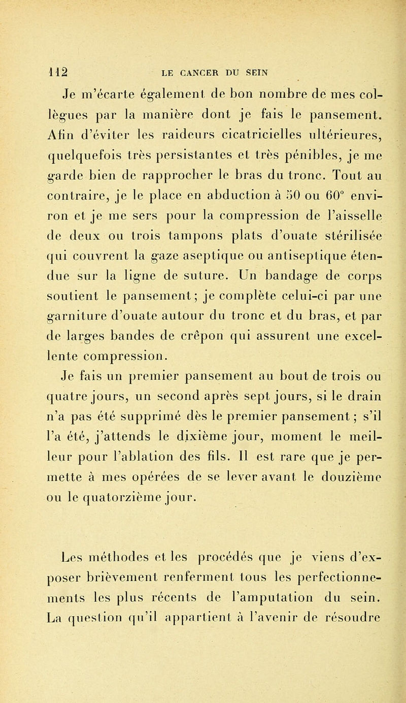 Je m'écarte également de bon nombre de mes col- lègues par la manière dont je fais le pansement. Afin d'éviter les raideurs cicatricielles ultérieures, quelquefois très persistantes et très pénibles, je me garde bien de rapprocher le bras du tronc. Tout au contraire, je le place en abduction à 50 ou 60° envi- ron et je me sers pour la compression de l'aisselle de deux ou trois tampons plats d'ouate stérilisée qui couvrent la gaze aseptique ou antiseptique éten- due sur la ligne de suture. Un bandage de corps soutient le pansement; je complète celui-ci par une garniture d'ouate autour du tronc et du bras, et par de larges bandes de crépon qui assurent une excel- lente compression. Je fais un premier pansement au bout de trois ou quatre jours, un second après sept jours, si le drain n'a pas été supprimé dès le premier pansement ; s'il l'a été, j'attends le dixième jour, moment le meil- leur pour l'ablation des fils. Il est rare que je per- mette à mes opérées de se lever avant le douzième ou le quatorzième jour. Les méthodes et les procédés que je viens d'ex- poser brièvement renferment tous les perfectionne- ments les plus récents de l'amputation du sein. La question qu'il appartient à l'avenir de résoudre