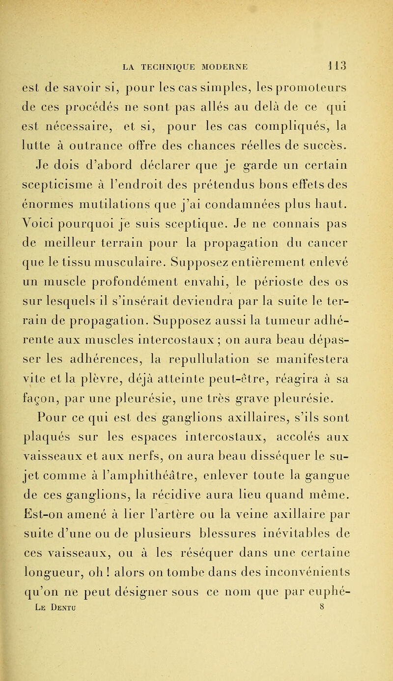 est de savoir si, pour les cas simples, les promoteurs de ces procédés ne sont pas allés au delà de ce qui est nécessaire, et si, pour les cas compliqués, la lutte à outrance offre des chances réelles de succès. Je dois d'abord déclarer que je garde un certain scepticisme à l'endroit des prétendus bons effets des énormes mutilations que j'ai condamnées plus haut. Voici pourquoi je suis sceptique. Je ne connais pas de meilleur terrain pour la propagation du cancer que le tissu musculaire. Supposez entièrement enlevé un muscle profondément envahi, le périoste des os sur lesquels il s'insérait deviendra par la suite le ter- rain de propagation. Supposez aussi la tumeur adhé- rente aux muscles intercostaux ; on aura beau dépas- ser les adhérences, la repullulation se manifestera vite et la plèvre, déjà atteinte peut-être, réagira à sa façon, par une pleurésie, une très grave pleurésie. Pour ce qui est des ganglions axillaires, s'ils sont plaqués sur les espaces intercostaux, accolés aux vaisseaux et aux nerfs, on aura beau disséquer le su- jet comme à l'amphithéâtre, enlever toute la gangue de ces ganglions, la récidive aura lieu quand même. Est-on amené à lier l'artère ou la veine axillaire par suite d'une ou de plusieurs blessures inévitables de ces vaisseaux, ou à les réséquer dans une certaine longueur, oh ! alors on tombe dans des inconvénients qu'on ne peut désigner sous ce nom que par euphé- Le Dentq 8