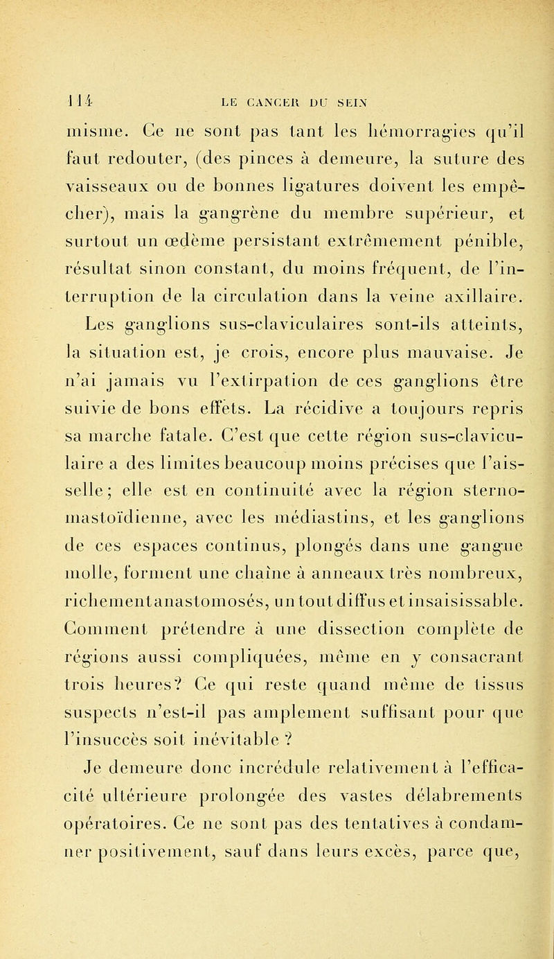 misme. Ge ne sont pas tant les hémorragies qu'il faut redouter, (des pinces à demeure, la suture des vaisseaux ou de bonnes ligatures doivent les empê- cher), mais la gangrène du membre supérieur, et surtout un œdème persistant extrêmement pénible, résultat sinon constant, du moins fréquent, de l'in- terruption de la circulation dans la veine axillaire. Les ganglions sus-claviculaires sont-ils atteints, la situation est, je crois, encore plus mauvaise. Je n'ai jamais vu l'extirpation de ces ganglions être suivie de bons effets. La récidive a toujours repris sa marche fatale. C'est que cette région sus-clavicu- laire a des limites beaucoup moins précises que l'ais- selle ; elle est en continuité avec la région sterno- mastoïdienne, avec les médiastins, et les ganglions de ces espaces continus, plongés dans une gangue molle, forment une chaîne à anneaux très nombreux, richementanastomosés, un tout diffus et insaisissable. Gomment prétendre à une dissection complète de régions aussi compliquées, même en y consacrant trois heures? Ge qui reste quand même de tissus suspects n'esl-il pas amplement suffisant pour que l'insuccès soit inévitable ? Je demeure donc incrédule relativement à l'effica- cité ultérieure prolongée des vastes délabrements opératoires. Ge ne sont pas des tentatives à condam- ner positivement, sauf dans leurs excès, parce que,