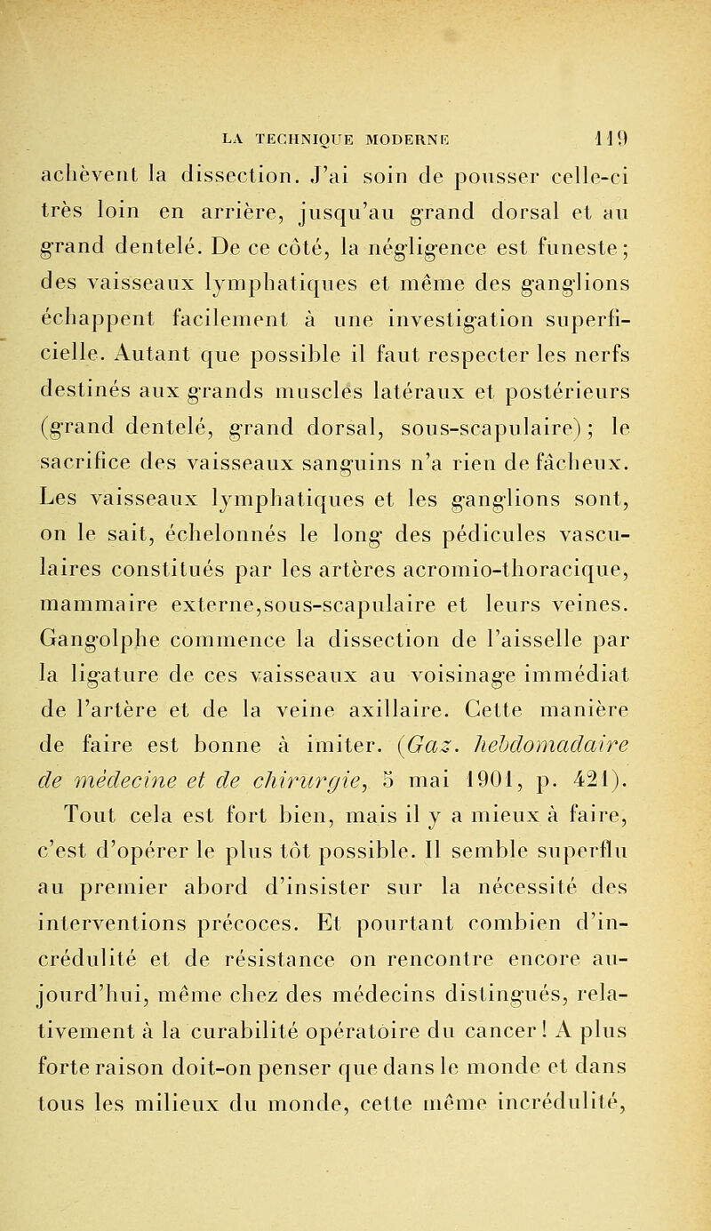 achèvent la dissection. J'ai soin de pousser celle-ci très loin en arrière, jusqu'au grand dorsal et au grand dentelé. De ce côté, la négligence est funeste; des vaisseaux lymphatiques et même des ganglions échappent facilement à une investigation superfi- cielle. Autant que possible il faut respecter les nerfs destinés aux grands muscles latéraux et postérieurs (grand dentelé, grand dorsal, sous-scapulairc) ; le sacrifice des vaisseaux sanguins n'a rien de fâcheux. Les vaisseaux lymphatiques et les ganglions sont, on le sait, échelonnés le long des pédicules vascu- laires constitués par les artères acromio-thoracique, mammaire externe,sous-scapulaire et leurs veines. Gangolplie commence la dissection de l'aisselle par la ligature de ces vaisseaux au voisinage immédiat de l'artère et de la veine axillaire. Cette manière de faire est bonne à imiter. {Gaz. hebdomadaire de médecine et de chirurgie', 5 mai 1901, p. 421). Tout cela est fort bien, mais il y a mieux à faire, c'est d'opérer le plus tôt possible. Il semble superflu au premier abord d'insister sur la nécessité des interventions précoces. Et pourtant combien d'in- crédulité et de résistance on rencontre encore au- jourd'hui, même chez des médecins distingués, rela- tivement à la curabilité opératoire du cancer! A plus forte raison doit-on penser que dans le monde et dans tous les milieux du monde, cette même incrédulité,