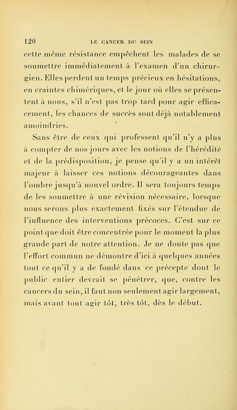 cette même résistance empêchent les malades de se soumettre immédiatement à l'examen d'un chirur- gien. Elles perdent un temps précieux en hésitations, en craintes chimériques, et le jour où elles se présen- tent à nous, s'il n'est pas trop tard pour agir effica- cement, les chances de succès sont déjà notablement amoindries. Sans être de ceux qui professent qu'il n'y a plus à compter de nos jours avec les notions de l'hérédité et de la prédisposition, je pense qu'il y a un intérêt majeur à laisser ces notions décourag-eantes dans l'ombre jusqu'à nouvel ordre. Il sera toujours temps de les soumettre à une révision nécessaire, lorsque nous serons plus exactement fixés sur l'étendue de l'influence des interventions précoces. C'est sur ce point que doit être concentrée pour le moment la plus grande part de notre attention. Je ne doute pas que l'effort commun ne démontre d'ici à quelques années tout ce qu'il y a de fondé dans ce précepte dont le public entier devrait se pénétrer, que, contre les cancers du sein, il faut non seulement agir largement, mais avant tout agir tôt, très tôt, dès le début.