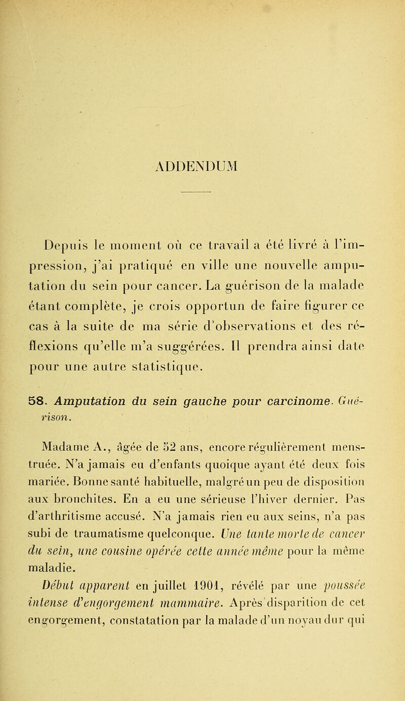 ADDENDUM Depuis le moment où ce travail a été livré à l'im- pression, j'ai pratiqué en ville une nouvelle ampu- tation du sein pour cancer. La guérison de la malade étant complète, je crois opportun de faire figurer ce cas à la suite de ma série d'observations et des ré- flexions qu'elle m'a suggérées. Il prendra ainsi date pour une autre statistique. 58. Amputation du sein gauche pour carcinome. Gué- rison. Madame A., âgée de 52 ans, encore régulièrement mens- truée. N'a jamais eu d'enfants quoique ayant été deux fois mariée. Bonne santé habituelle, malgré un peu de disposition aux bronchites. En a eu une sérieuse l'hiver dernier. Pas d'arthritisme accusé. N'a jamais rien eu aux seins, n'a pas subi de traumatisme quelconque. Une tante morte de cancer du sein, une cousine opérée cette année même pour la même maladie. Début apparent en juillet 1901, révélé par une poussée intense d'engorgement mammaire. Après disparition de cet engorgement, constatation par la malade d'un noyau dur qui