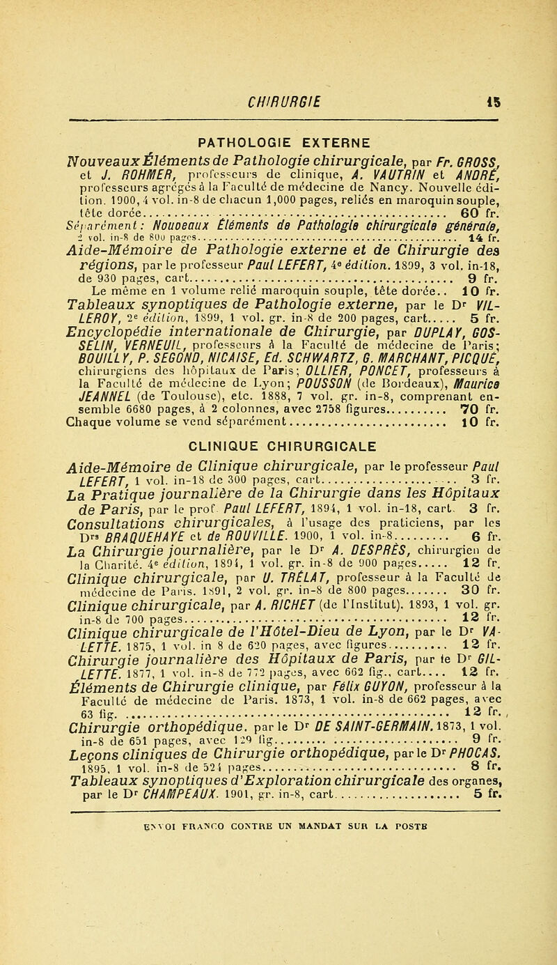 PATHOLOGIE EXTERNE Nouveaux Éléments de Pathologie chirurgicale, par Fr. GROSS, et J. ROHMER, professeurs de clinique, A. VAUTRIN et ANDRÉ, professeurs agrégés à la Faculté de médecine de Nancy. Nouvelle édi- tion. 1900, 4 vol. in-8 de chacun 1,000 pages, reliés en maroquin souple, tétc dorée 60 fr. Séparément : Nouoeaux Éléments de Pathologie chirurgicale générale, i vol. in-8 de 80u pages 14 fr. Aide-Mémoire de Pathologie externe et de Chirurgie des régions, parle professeur PaulLEFERT, Ie édition. 1809, 3 vol. in-18, de 930 pages, cart 9 fr. Le même en 1 volume relié maroquin souple, tête dorée.. 10 fr. Tableaux synoptiques de Pathologie externe, par le Dr VIL- LEROY, 2e édition, 1899, 1 vol. gr. in-8 de 200 pages, cart 5 fr. Encyclopédie internationale de Chirurgie, par DUPLAY, G0S- SELIN, VERNEUIL, professeurs A la Faculté de médecine de Paris: B0UILLY, P. SEG0ND, NICAISE, Ed. SCHWARTZ, G. MARCHANT,PICQUÊ, chirurgiens des hôpitaux de Paris; 0LLIER, P0NCET, professeurs à la Faculté de médecine de Lyon; P0USS0N (de Bordeaux), Maurice JEANNEL (de Toulouse), etc. 1888, 7 vol. gr. in-8, comprenant en- semble 6680 pages, à 2 colonnes, avec 2758 figures 70 fr. Chaque volume se vend séparément lO fr. CLINIQUE CHIRURGICALE Aide-Mémoire de Clinique chirurgicale, par le professeur Paul LEFERT, 1 vol. in-18 de 300 pages, cart 3 fr. La Pratique journalière de la Chirurgie dans les Hôpitaux de Paris, par le prof. Paul LEFERT, 1894, 1 vol. in-18, cart. 3 fr. Consultations Chirurgicales, à l'usage des praticiens, par les D« BRAQUEHAYE et de R0UVILLE. 1900, 1 vol. in-8 6 fr. La Chirurgie journalière, par le Dr A. DESPRÈS, chirurgien de la Charité. Sédition, 189i, 1 vol. gr. in-8 de 900 pages 12 fr. Clinique chirurgicale, par (J. TRELAT, professeur à la Faculté Je médecine de Paris. 1891, 2 vol. ^r. in-8 de 800 pages 30 fr. Clinique chirurgicale, par A. RICHET (de l'Institut). 1893, 1 vol. gr. in-8 de 700 pages 13 fr. Clinique chirurgicale de l'Hôtel-Dieu de Lyon, par le Dr VA- LETTE. 1875, 1 vol. in 8 de 620 pages, avec figures 12 fr. Chirurgie journalière des Hôpitaux de Paris, pur le Dr GIL- LETTE. 1877, 1 vol. in-8 de 772 pages, avec 662 fig., cart 12 fr. Éléments de Chirurgie clinique, par Félix GUY0N, professeur à la Faculté de médecine de Paris. 1873, 1 Vol. in-8 de 662 pages, avec 63 11g 12 fr. Chirurgie orthopédique, parle D' DE SAINT-GERMAIN. 1873, 1 vol. in-8 de 651 pages, avec 129 fig 9 fr. Leçons cliniques de Chirurgie orthopédique, parle DrPH0CAS. 1895, 1 vol. in-8 de 524 pages 8 fr. Tableaux synoptiques d'Exploration chirurgicale des organes, par le D' CHAMPEAUX. 1901, gr. in-8, cart 5 fr. E>VOI FRANCO CONTRE UN MANDAT SUR LA rOSTB