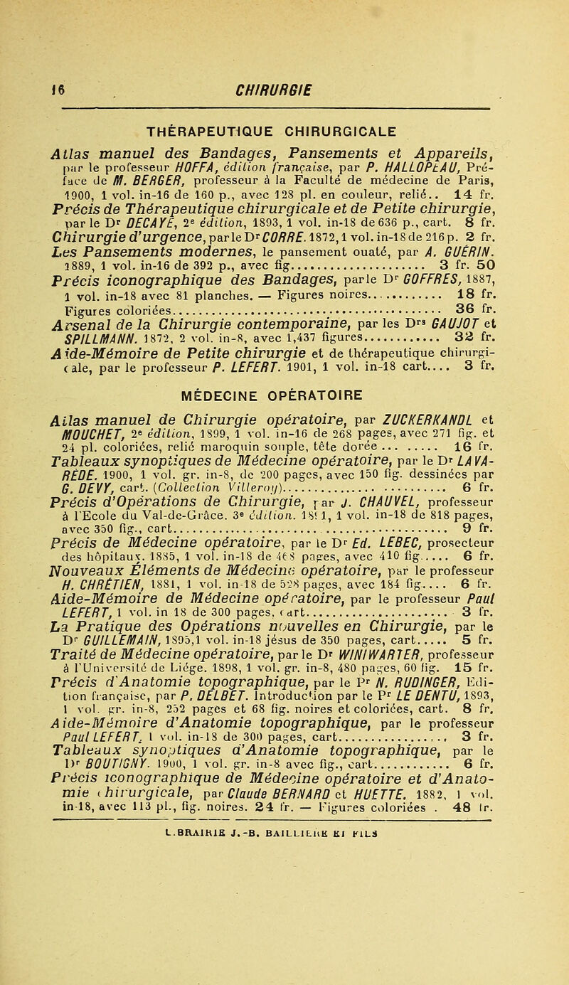 THERAPEUTIQUE CHIRURGICALE Allas manuel des Bandages, Pansements et Appareils, par le professeur HOFFA, édition française, par P. HALLOPtAU, Pré- face Je M. BERGER, professeur à la Faculté de médecine de Paris, 1900, 1 vol. in-16 de 160 p., avec 128 pi. en couleur, relié.. 14 fr. Précis de Thérapeutique chirurgicale et de Petite chirurgie, par le D? DECAYE, 2e édition, 1893, 1 vol. in-18 de 636 p., cart. 8 fr. C/îirurgried'urgrence,parleDr£,^/?f.l872,lvoI.in-18de216p. 2 fr. Les Pansements modernes, le pansement ouaté, par A. GUÉRIN. 1889, 1 vol. in-16 de 392 p., avec fig 3 fr. 50 Précis iconographique des Bandages, parle Dr GOFFRES, 1887, 1 vol. in-18 avec 81 planches. — Figures noires 18 fr. Figures coloriées 36 fr. Arsenal de la Chirurgie contemporaine, par les D GAUJOT et SPILLMANN. 1872, 2 vol. in-8, avec 1,437 figures 32 fr. Aide-Mémoire de Petite chirurgie et de thérapeutique chirurgi- cale, par le professeur P. LEFERT. 1901, 1 vol. in-18 cart 3 fr. MÉDECINE OPÉRATOIRE Allas manuel de Chirurgie opératoire, par ZUCKERKANDL et HI0UCHET, 2» édition, 1899, 1 vol. in-16 de 268 pages, avec 271 fig. et 24 pi. coloriées, relié maroquin souple, tête dorée 16 fr. Tableaux synoptiques de Médecine opératoire, par le Dr LA VA- RÈDE. 1900, 1 vol. gr. in-8, de 200 pages, avec 150 fig. dessinées par G. DEVY, cart. {Coliection Villerot/) 6 fr. Précis d'Opérations de Chirurgie, par j. CHAUVEL, professeur à l'Ecole du Val-de-Grâce. 3» édition. 18! 1, 1 vol. in-18 de 818 pages, avec 350 fig., cart 9 fr. Précis de Médecine opératoire, par le Dr Ed. LEBEC, prosecteur des hôpitaux. 1885, 1 vol. in-18 de 4t$ papres, avec 410 fig..... 6 fr. Nouveaux Éléments de Médecine opératoire, par le professeur H. CHRÉTIEN, 1881, 1 vol. in-18 de 528 pages, avec 184 fig 6 fr. Aide-Mémoire de Médecine opératoire, par le professeur Paul LEFERT, 1 vol. in 18 de 300 pages, (art 3 fr. La Pratique des Opérations ntjuvelles en Chirurgie, par le Dr GUILLEMAIN, 1895,1 vol. in-18 jésus de 350 pages, cart 5 fr. Traité de Médecine opératoire, parle D' WINIWARTER, professeur à l'Université de Liège. 1898, 1 vol. gr. in-8, 480 pages, 60 fig. 15 fr. Précis d'Anatomie topographique, par le Pr N. RUDINGER, Edi- tion française, par P. DELBET. introduction par le Pr LE DENTU, 1893, 1 vol. pr. in-8, 252 pages et 68 fig. noires et coloriées, cart. 8 fr. Aide-Mémoire d'Anatomie topographique, par le professeur Paul LEFERT, 1 vol. in-18 de 300 pages, cart 3 fr. Tableaux synoptiques d'Anatomie topographique, par le 1K B0UT1GSY. 19U0, 1 vol. gr. in-8 avec fig., cart 6 fr. Précis iconographique de Médecine opératoire et d'Anato- mie chirurgicale, par Claude BERNARD et HUETTE. 1882, l vol. in-18, avec 113 pi., fig. noires. 24 fr. — Figures coloriées . 48 ir.