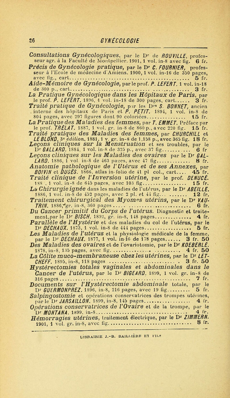 26 GYNÉCOLOGIE Consultations Gynécologiques, par le Dr de ROUVILLE, profes- seur agr. à la Faculté de Montpellier. 1901,1 vol. in-8 avec fig. 6 fr. Précis de Gynécologie pratique, par le Dr C. FOURNIER, profes- seur à l'Ecole de médecine dAmiens. 1900,1 vol. in-16 de 350 pages, avec fig., cart 5 fr, Aide-Mémoire de Gynécologie, par le prof. P. LEFERT. i vol. in-18 de 300 p., cart 3 fr. La Pratique Gynécologique dans les Hôpitaux de Paris, par le prof. P. LEFERT. 1896, 1 vol. in-18 de 300 pages, cart 3 fr. Traité pratique de Gynécologie, pir les D™ S. BONNET, ancien , interne des hôpitaux de Paris et P. PETIT. 1894, 1 vol. in-8 de 804 pages, avec 297 figures dont 90 coloriées 15 fr. La Pratique des Maladies des femmes, par T. EMMET. Préface par le prof. TRÉLAT. 1887, 1 vol. gr. in-8 de 860 p., avec 220 fig. 15 fr. Traité pratique des Maladies des femmes, par CHURCHILL et LE BLOND. 3e édition, 1881.1 v. gr. in-8 de 1.158 p., avec 365 fig. 18 fr. Leçons cliniques sur la Menstruation et ses troubles, par le Dr GALLARD. 1884, 1 vol. in-8 de 325 p., avec 37 fig 6 fr Leçons cliniques sur les Maladies des ovaires par le Dr GAL- LARD. 1886, 1 vol. in-8 de 463 patres, avec 47 fig 8 fr. Anatomie pathologique de l'Utérus et de ses Annexes, par BOIVIN et DUSÈS. 1866, atlas in-folio de 41 pi col., cart 45 fr. Traité clinique de l'Inversion utérine, par le prof. DENUCE. 188 '. 1 vol. in-8 de 645 pages, avec 103 fig 15 fr. Lh Chirurgie ignée dans les maladies de l'utérus, par le Dr ABEILLE. 1886, 1 vol. in-8 de 452 pages, avec 2 pi. et 44 fig 12 fr. Traitement chirurgical des Myomes utérins, par le Dr VAU- TRIN. 1886,**gr. in-8, 360 pages 6 fr. Du Cancer primitif du Corps de l'utérus. Diagnostic et traite- ment,par le D<- BISCH. 1892, gr. in-8, 148 pages 4 fr. Parallèle de l'Hystérie et des maladies du col de l'utérus, par le Dr DECHAUX. 1873, 1 vol. in-8 de 444 pages 5 fr. Les Maladies de l'utérus et la phvsiologie médicale de la femme, par le DrûECHAUX. 1877, 1 vol. in-16 de 178 pages 3 fr. 50 Des Maladies des ovaires et de l'ovariotomie, par le Dr K0EBERLÊ. 1878, in-8, 135 pages, avec fig 4 fr. 50 La Colite muco-membraneuse chez les utérines, par le D^ LET- CHEFF. 1895, in-8, 118 pages 3 fr. 50 Hystérectomies totales vaginales et abdominales dans le Cancer de l'Utérus, par le D^ BIGEARD. 1899, 1 vol. gr. in-8 de 316 pages 7 fr. Documents sur l'Hystéréotomie abdominale totale, par le Dr GUERMONPREZ. 1896, in-8, 216 pages, avec 19 fig 5 fr. Salpingostomie et opérations conservatrices des trompes utérines, parle D' JARSAILL0N. 1899, in-8, 145 pages 4 fr. Opérations conservatrices de l'Ovaire et de la trompe, par le D' MONTANA. 1899. in-8 4 fr. Hémorragies utérines, traitement électrique, par le Dr ZIMMERN. 1901, 1 vol. gr. in-8, avec fig 8 tr. LIBRAIRIE J.-B. BA1LMEI1F ET Kll.S