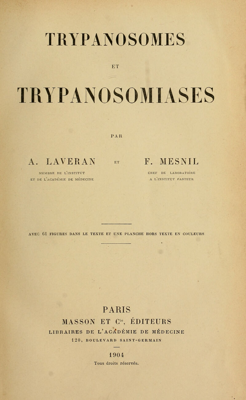 ET TRYPAINOSOMIASES PAR A. LAVERAN - F. MESNIL MEMBRE DE L'iNSTITUT CHEF DE LABORATOIRE ET DE L'ACADÉMIE DE MÉDECINE A L'iNSTITUT PASTEUR AVEC 61 FIGURES DANS LE TEXTE ET UNE PLANCHE HORS TEXTE EN COULEURS PARIS MASSON ET Cie, ÉDITEURS LIBRAIRES DE L'ACADÉMIE DE MÉDECINE 120, BOULEVARD SAINT-GERMAIN 1904 Tous droits réservés.