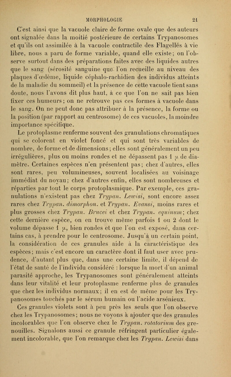 C'est ainsi que la vacuole claire de forme ovale que des auteurs ont signalée dans la moitié postérieure de certains Trypanosomes et qu'ils ont assimilée à la vacuole contractile des Flagellés à vie libre, nous a paru de forme variable, quand elle existe; on l'ob- serve surtout dans des préparations faites avec des liquides autres que le sang (sérosité sanguine que l'on recueille au niveau des plaques d'œdème, liquide céphalo-rachidien des individus atteints de la maladie du sommeil) et la présence de cette vacuole tient sans doute, nous l'avons dit plus haut, à ce que l'on ne sait pas bien fixer ces humeurs ; on ne retrouve pas ces formes à vacuole dans le sang. On ne peut donc pas attribuer à la présence, la forme ou la position (par rapport au centrosome) de ces vacuoles, la moindre importance spécifique. Le protoplasme renferme souvent des granulations chromatiques qui se colorent en violet foncé et qui sont très variables de nombre, de forme et de dimensions ; elles sont généralement un peu irrégulières, plus ou moins rondes et ne dépassent pas 1 [j. de dia- mètre. Certaines espèces n'en présentent pas; chez d'autres, elles sont rares, peu volumineuses, souvent localisées au voisinage immédiat du noyau; chez d'autres enfin, elles sont nombreuses et réparties par tout le corps protoplasmique. Par exemple, ces gra- nulations n'existent pas chez Trypan. Leioisi, sont encore assez rares chez Trypan. dimorphon. et Trypan. Evansi, moins rares et plus grosses chez Trypan. Brucei et chez Trypan. equinum; chez cette dernière espèce, on en trouve même parfois 1 ou 2 dont le volume dépasse 1 jj., bien rondes et que l'on est exposé, dans cer- tains cas, à prendre pour le centrosome. Jusqu'à un certain point, la considération de ces granules aide à la caractéristique des espèces ; mais c'est encore un caractère dont il faut user avec pru- dence, d'autant plus que, dans une certaine limite, il dépend de l'état de santé de l'individu considéré : lorsque la mort d'un animal parasité approche, les Trypanosomes sont généralement atteints dans leur vitalité et leur protoplasme renferme plus de granules que chez les individus normaux; il en est de même pour les Try- panosomes touchés par le sérum humain ou l'acide arsénieux. Ces granules violets sont à peu près les seuls que l'on observe chez les Trypanosomes; nous ne voyons à ajouter que des granules incolorables que l'on observe chez le Trypan. rotatorium des gre- nouilles. Signalons aussi ce granule réfringent particulier égale- ment incolorable, que l'on remarque chez les Trypan. Lewisi dans