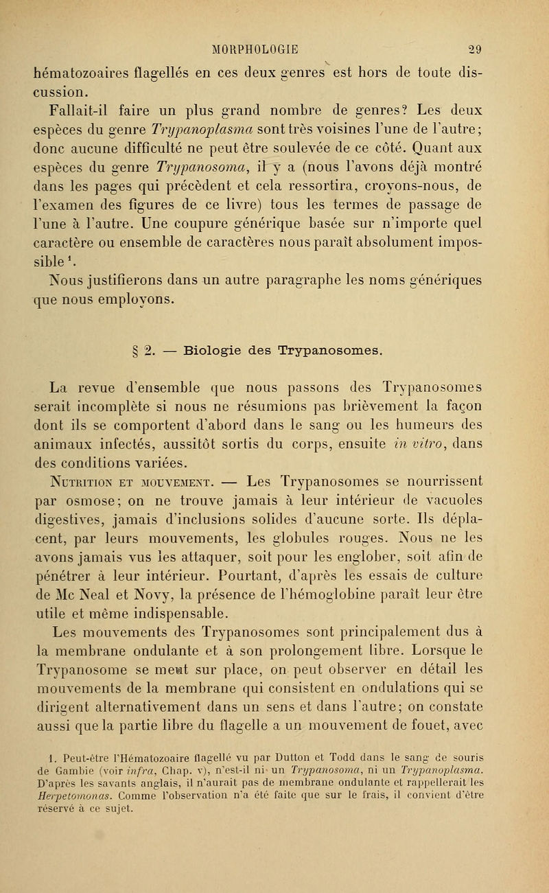hématozoaires flagellés en ces deux genres est hors de toute dis- cussion. Fallait-il faire un plus grand nombre de genres? Les deux espèces du genre Trypanoplasma sont très voisines l'une de l'autre ; donc aucune difficulté ne peut être soulevée de ce côté. Quant aux espèces du genre Trypanosoma, il y a (nous l'avons déjà montré dans les pages qui précèdent et cela ressortira, croyons-nous, de l'examen des figures de ce livre) tous les termes de passage de l'une à l'autre. Une coupure générique basée sur n'importe quel caractère ou ensemble de caractères nous paraît absolument impos- sible f. Nous justifierons dans un autre paragraphe les noms génériques que nous employons. § 2. — Biologie des Trypanosomes. La revue d'ensemble que nous passons des Trypanosomes serait incomplète si nous ne résumions pas brièvement la façon dont ils se comportent d'abord dans le sang ou les humeurs des animaux infectés, aussitôt sortis du corps, ensuite in vitro, dans des conditions variées. Nutrition et mouvement. — Les Trypanosomes se nourrissent par osmose; on ne trouve jamais à leur intérieur de vacuoles digestives, jamais d'inclusions solides d'aucune sorte. Ils dépla- cent, par leurs mouvements, les globules rouges. Nous ne les avons jamais vus les attaquer, soit pour les englober, soit afin de pénétrer à leur intérieur. Pourtant, d'après les essais de culture de Me Neal et Novy, la présence de l'hémoglobine paraît leur être utile et même indispensable. Les mouvements des Trypanosomes sont principalement dus à la membrane ondulante et à son prolongement libre. Lorsque le Trypanosome se meut sur place, on peut observer en détail les mouvements de la membrane qui consistent en ondulations qui se dirigent alternativement dans un sens et dans l'autre; on constate aussi que la partie libre du flagelle a un mouvement de fouet, avec 1. Peut-être l'Hématozoaire flagellé vu par Dutton et Todd dans le sang de souris de Gambie (voir infra, Chap. v), n'est-il ni' un Trypanosoma, ni un Trypanoplasma. D'après les savants anglais, il n'aurait pas de membrane ondulante et rappellerait les Herpetomonas. Comme l'observation n'a été faite que sur le frais, il convient d'être réservé à ce sujet.