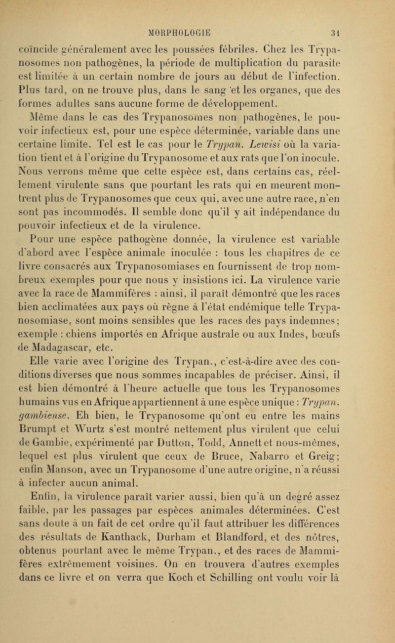 coïncide généralement avec les poussées fébriles. Chez les Trypa- nosomes non pathogènes, la période de multiplication du parasite est limitée à un certain nombre de jours au début de l'infection. Plus tard, on ne trouve plus, dans le sang 'et les organes, que des formes adultes sans aucune forme de développement. Même dans le cas des Trypanosomes non pathogènes, le pou- voir infectieux est, pour une espèce déterminée, variable dans une certaine limite. Tel est le cas pour le Trypan. Leivisi où la varia- tion tient et à l'origine du ïrypanosome et aux rats que l'on inocule. Nous verrons même que cette espèce est, dans certains cas, réel- lement virulente sans que pourtant les rats qui en meurent mon- trent plus de Trypanosomes que ceux qui, avec une autre race,.n'en sont pas incommodés. Il semble donc qu'il y ait indépendance du pouvoir infectieux et de la virulence. Pour une espèce pathogène donnée, la virulence est variable d'abord avec l'espèce animale inoculée : tous les chapitres de ce livre consacrés aux Trypanosomiases en fournissent de trop nom- breux exemples pour que nous y insistions ici. La virulence varie avec la race de Mammifères : ainsi, il paraît démontré que les races bien acclimatées aux pays où règne à l'état endémique telle Trypa- nosomiase, sont moins sensibles que les races des pays indemnes; exemple : chiens importés en Afrique australe ou aux Indes, bœufs de Madagascar, etc. Elle varie avec l'origine des Trypan., c'est-à-dire avec des con- ditions diverses que nous sommes incapables de préciser. Ainsi, il est bien démontré à l'heure actuelle que tous les Trypanosomes humains vus en Afrique appartiennent à une espèce unique : Trypan. gambiense. Eh bien, le Trypanosome qu'ont eu entre les mains Brumpt et Wurtz s'est montré nettement plus virulent que celui de Gambie, expérimenté par Dutton, Todd, Annettet nous-mêmes, lequel est plus virulent que ceux de Bruce, Nabarro et Greig; enfin Manson, avec un Trypanosome d'une autre origine, n'a réussi à infecter aucun animal. Enfin, la virulence paraît varier aussi, bien qu'à un degré assez faible, par les passages par espèces animales déterminées. C'est sans doute à un fait de cet ordre qu'il faut attribuer les différences des résultats de Kanthack, Durham et Blandford, et des nôtres, obtenus pourtant avec le même Trypan., et des races de Mammi- fères extrêmement voisines. On en trouvera d'autres exemples dans ce livre et on verra que Koch et Schilling ont voulu voir là