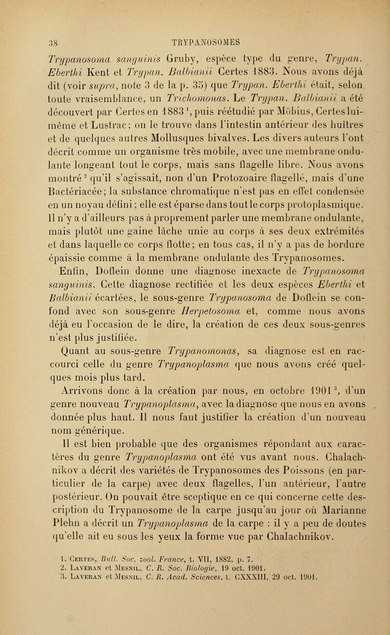 Trypanosoma sanguinis Gruby, espèce type du genre, Trypan. Eberthi Kent et Trypan. Balbianii Certes 1883. Nous avons déjà dit (voir supra, note 3 de la p. 35) que Trypan. Eberthi était, selon toute vraisemblance, un Trichomonas. Le Trypan. Balbianii a été découvert par Certes en 1883 ', puis réétudié par Môbius, Certes lui- même et Lustrac; on le trouve dans l'intestin antérieur des huîtres et de quelques autres Mollusques bivalves. Les divers auteurs l'ont décrit comme un organisme très mobile, avec une membrane ondu- lante longeant tout le corps, mais sans flagelle libre. Nous avons montré2 qu'il s'agissait, non d'un Protozoaire flagellé, mais d'une Bactériacée; la substance chromatique n'est pas en effet condensée en un noyau défini ; elle est éparse dans tout le corps protoplasmique. Il n'y a d'ailleurs pas à proprement parler une membrane ondulante, mais plutôt une gaine lâche unie au corps à ses deux extrémités et dans laquelle ce corps flotte; en tous cas, il n'y a pas de bordure épaissie comme à la membrane ondulante des Trypanosomes. Enfin, Doflein donne une diagnose inexacte de Trypanosoma sanguinis. Cette diagnose rectifiée et les deux espèces Eberthi et Balbianii écartées, le sous-genre Trypanosoma de Doflein se con- fond avec son sous-genre Herpetosoma et, comme nous avons déjà eu l'occasion de le dire, la création de ces deux sous-genres n'est plus justifiée. Quant au sous-genre Trypanomonas, sa diagnose est en rac- courci celle du genre 'Trypanoplasma que nous avons créé quel- ques mois plus tard. Arrivons donc à la création par nous, en octobre 1901% d'un genre nouveau Trypanoplasma, avec la diagnose que nous en avons donnée plus haut. Il nous faut justifier la création d'un nouveau nom générique. Il est bien probable que des organismes répondant aux carac- tères du genre Trypanoplasma ont été vus avant nous. Chalach- nikov a décrit des variétés de Trypanosomes des Poissons (en par- ticulier de la carpe) avec deux flagelles, l'un antérieur, l'autre postérieur. On pouvait être sceptique en ce qui concerne cette des- cription du Trypanosome de la carpe jusqu'au jour où Marianne Plehn a décrit un Trypanoplasma de la carpe : il y a peu de doutes qu'elle ait eu sous les yeux la forme vue par Chalachnikov. 1. Certes, Bull. Soc. zool. France, t. VU, 1882, p. 7. 2. Laveran et Mesnil, C. R. Soc. Biologie, 19 oct. 1901. 3. Laveran et Mesnil, C. iï. Acad. Sciences, t. CXXXIII, 29 oct. 1901.