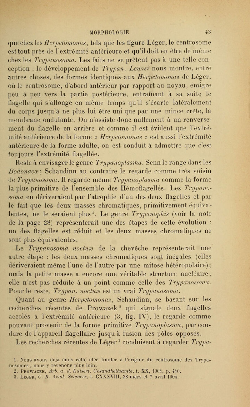 que chez les Herpetomonas, tels que les figure Léger, le centrosome est tout près de l'extrémité antérieure et qu'il doit en être de même chez les Trypanosoma. Les faits ne se prêtent pas à une telle con- ception : le développement de Trypan. Leivisi nous montre, entre autres choses, des formes identiques aux Herpetomonas de Léger, où le centrosome, d'abord antérieur par rapport au noyau, émigré peu à peu vers la partie postérieure, entraînant à sa suite le flagelle qui s'allonge en même temps qu'il s'écarte latéralement du corps jusqu'à ne plus lui être uni que par une mince crête, la membrane ondulante. On n'assiste donc nullement à un renverse- ment du flagelle en arrière et comme il est évident que l'extré- mité antérieure de la forme « Herpetomonas » est aussi l'extrémité antérieure de la.forme adulte, on est conduit à admettre que c'est toujours l'extrémité flagellée. Reste à envisager le genre Trypanoplasma. Senn le range dans les Bodonacse; Schaudinn au contraire le regarde comme très voisin de Trypanosoma. Il regarde même Trypanoplasma comme la forme la pins primitive de l'ensemble des Hémoflagellés. Les Trypano- soma en dériveraient par l'atrophie d'un des deux flagelles et par le fait que les deux masses chromatiques, primitivement équiva- lentes, ne le seraient plus1. Le genre Trypanophis (voir la note de la page 28) représenterait une des étapes de cette évolution : un des flagelles est réduit et les deux masses chromatiques ne sont plus équivalentes. Le Trypanosoma noctuse de la chevêche représenterait une autre étape : les deux masses chromatiques sont inégales (elles dériveraient même l'une de l'autre par une mitose hétéropolaire) ; mais la petite masse a encore une véritable structure nucléaire; elle n'est pas réduite à un point comme celle des Trypanosoma. Pour le reste, Trypan. noctuœ est un vrai Trypanosoma. Quant au genre Herpetomonas, Schaudinn, se basant sur les recherches récentes de Prowazek2 qui signale deux flagelles accolés à l'extrémité antérieure (3, fîg. IV), le regarde comme pouvant provenir de la forme primitive Trypanoplasma, par cou- dure de l'appareil flagellaire jusqu'à fusion des pôles opposés. Les recherches récentes de Léger3 conduisent à regarder Trypa- 1. Nous avons déjà émis cette idée limitée à l'origine du centrosome des Trypa- nosomes; nous y revenons plus loin. 2. Prowazek, Arb. a. d. Kaiserl. Gesundheitsamte, t. XX, 1904, p. 440. 3. Léger, C. R. Acad. Sciences, t. GXXXVIII, 28 mars et 7 avril 1904.