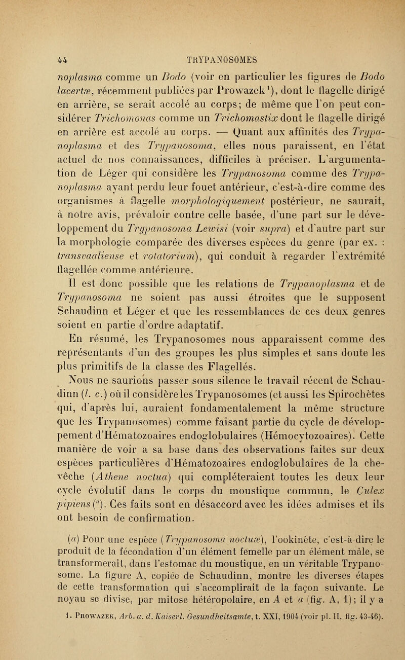 noplasma comme un Dodo (voir en particulier les figures de Bodo lacertse, récemment publiées par Prowazek1), dont le flagelle dirigé en arrière, se serait accolé au corps; de même que l'on peut con- sidérer Trichomonas comme un Trichomastixdont le flagelle dirigé en arrière est accolé au corps. — Quant aux affinités des Trypa- noplasma et des Trypanosoma, elles nous paraissent, en l'état actuel de nos connaissances, difficiles à préciser. L'argumenta- tion de Léger qui considère les Trypanosoma comme des Trypa- noplasma ayant perdu leur fouet antérieur, c'est-à-dire comme des organismes à flagelle morphologiquement postérieur, ne saurait, à notre avis, prévaloir contre celle basée, d'une part sur le déve- loppement du Trypanosoma Leioisi (voir supra) et d'autre part sur la morphologie comparée des diverses espèces du genre (par ex. : transvaaliense et roiatorium), qui conduit à regarder l'extrémité flagellée comme antérieure. Il est donc possible que les relations de Trypanoplasma et de Trypanosoma ne soient pas aussi étroites que le supposent Schaudinn et Léger et que les ressemblances de ces deux genres soient en partie d'ordre adaptatif. En résumé, les Trypanosomes nous apparaissent comme des représentants d'un des groupes les plus simples et sans doute les plus primitifs de la classe des Flagellés. Nous ne saurions passer sous silence le travail récent de Schau- dinn (l. c.) où il considère les Trypanosomes (et aussi les Spirochètes qui, d'après lui, auraient fondamentalement la même structure que les Trypanosomes) comme faisant partie du cycle de dévelop- pement d'Hématozoaires endoglobulaires (Hémocytozoaires). Cette manière de voir a sa base dans des observations faites sur deux espèces particulières d'Hématozoaires endoglobulaires de la che- vêche {Athene no c tua) qui compléteraient toutes les deux leur cycle évolutif dans le corps du moustique commun, le Culex pipiens(a). Ces faits sont en désaccord avec les idées admises et ils ont besoin de confirmation. (a) Pour une espèce [Trypanosoma noctuœ), l'ookinète, c'est-à-dire le produit de la fécondation d'un élément femelle par un élément mâle, se transformerait, dans l'estomac du moustique, en un véritable Trypano- some. La figure A, copiée de Schaudinn, montre les diverses étapes de cette transformation qui s'accomplirait de la façon suivante. Le noyau se divise, par mitose hétéropolaire, en A et a (fig. A, 1); il y a 1. Prowazek, Arb. a. d. Kaiserl. Gesundheitsamle, t. XXI, 1904 (voir pi. II, fig. 43-46).