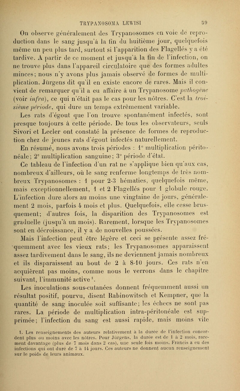 On observe généralement des Trypanosomes en voie de repro- duction dans le sang jusqu'à la fin du huitième jour, quelquefois même un peu plus tard, surtout si l'apparition des Flagellés y a été tardive. A partir de ce moment et jusqu'à la fin de l'infection, on ne trouve plus dans l'appareil circulatoire que des formes adultes minces; nous n'y avons plus jamais observé de formes de multi- plication. Jïirgens dit qu'il en existe encore de rares. Mais il con- vient de remarquer qu'il a eu affaire à un Trypanosome pathogène (voir infra), ce qui n'était pas le cas pour les nôtres. C'est la troi- sième période, qui dure un temps extrêmement variable. Les rats d'égout que l'on trouve spontanément infectés, sont presque toujours à cette période. De tous les observateurs, seuls Sivori et Lecler ont constaté la présence de formes de reproduc- tion chez de jeunes rats d'égout infectés naturellement. En résumé, nous avons trois périodes : 1° multiplication périto- néale ; 2° multiplication sanguine ; 3° période d'état. Ce tableau de l'infection d'un rat ne s'applique bien qu'aux cas, nombreux d'ailleurs, où le sang renferme longtemps de très nom- breux Trypanosomes : 1 pour 2-3 hématies, quelquefois même, mais exceptionnellement, 1 et 2 Flagellés pour 1 globule rouge. L'infection dure alors au moins une vingtaine de jours, générale- ment 2 mois, parfois 4 mois et plus. Quelquefois, elle cesse brus- quement; d'autres fois, la disparition des Trypanosomes est graduelle (jusqu'à un mois). Rarement, lorsque les Trypanosomes sont en décroissance, il y a de nouvelles poussées. Mais l'infection peut être légère et ceci se présente assez fré- quemment avec les vieux rats; les Trypanosomes apparaissent assez tardivement dans le sang, ils ne deviennent jamais nombreux et ils disparaissent au bout de 2 à 8-10 jours. Ces rats n'en acquièrent pas moins, comme nous le verrons dans le chapitre suivant, l'immunité active i. Les inoculations sous-cutanées donnent fréquemment aussi un résultat positif, pourvu, disent Rabinowitsch et Kempner, que la quantité de sang inoculée soit suffisante; les échecs ne sont pas rares. La période de multiplication intra-péritonéale est sup- primée; l'infection du sang est aussi rapide, mais moins vite 1. Les renseignements des auteurs relativement à la durée de Tinfection concor- dent plus ou moins avec les nôtres. Pour Jùrgens, la durée est de 1 à 2 mois, rare- ment davantage (plus de 7 mois dans 2 cas), une seule fois moins. Francis a eu des infections qui ont duré de 7 à 14 jours. Ces auteurs ne donnent aucun renseignement sur le poids de leurs animaux.