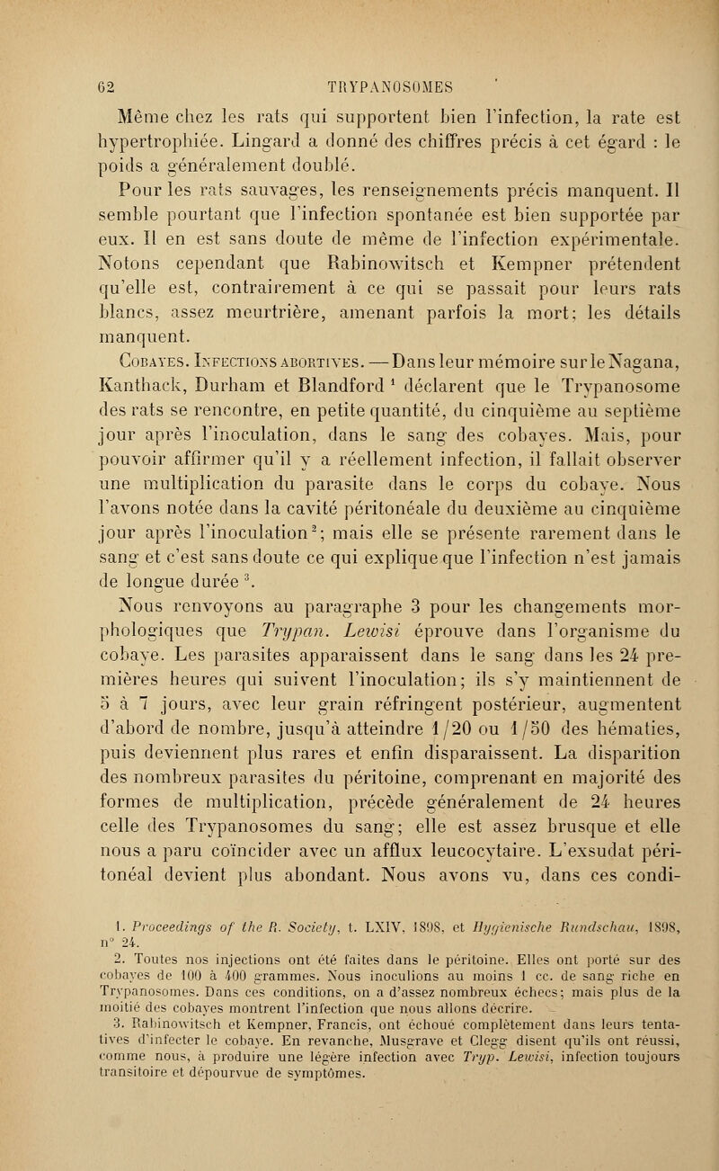 Même chez les rats qui supportent bien l'infection, la rate est hypertrophiée. Lingard a donné des chiffres précis à cet égard : le poids a généralement doublé. Pour les rats sauvages, les renseignements précis manquent. Il semble pourtant que l'infection spontanée est bien supportée par eux. ïl en est sans doute de même de l'infection expérimentale. Notons cependant que Rabinowitsch et Kempner prétendent qu'elle est, contrairement à ce qui se passait pour leurs rats blancs, assez meurtrière, amenant parfois la mort; les détails manquent. Cobayes. Infections abortives. —Dans leur mémoire surleNagana, Kanthack, Durham et Blandford * déclarent que le Trypanosome des rats se rencontre, en petite quantité, du cinquième au septième jour après l'inoculation, dans le sang des cobayes. Mais, pour pouvoir affirmer qu'il y a réellement infection, il fallait observer une multiplication du parasite dans le corps du cobaye. Nous l'avons notée dans la cavité péritonéale du deuxième au cinquième jour après l'inoculation2; mais elle se présente rarement dans le sang et c'est sans doute ce qui explique que l'infection n'est jamais de longue durée 3. Nous renvoyons au paragraphe 3 pour les changements mor- phologiques que Trypan. Lewisi éprouve dans l'organisme du cobaye. Les parasites apparaissent dans le sang dans les 24 pre- mières heures qui suivent l'inoculation; ils s'y maintiennent de 5 à 7 jours, avec leur grain réfringent postérieur, augmentent d'abord de nombre, jusqu'à atteindre 1/20 ou 1/50 des hématies, puis deviennent plus rares et enfin disparaissent. La disparition des nombreux parasites du péritoine, comprenant en majorité des formes de multiplication, précède généralement de 24 heures celle des Trypanosomes du sang; elle est assez brusque et elle nous a paru coïncider avec un afflux leucocytaire. L'exsudat péri- tonéal devient plus abondant. Nous avons vu, dans ces condi- 1. Proceedings of the R. Society, t. LXIV, 1898, et Ihjrjienische Rundschau, 1898, n° 24. 2. Toutes nos injections ont été faites dans le péritoine. Elles ont porté sur des cobayes de 100 à 400 grammes. Nous inoculions au moins 1 ce. de sang riche en Trypanosomes. Dans ces conditions, on a d'assez nombreux échecs; mais plus de la moitié des cobayes montrent l'infection que nous allons décrire. 3. Rabinowitsch et Kempner, Francis, ont échoué complètement dans leurs tenta- tives d'infecter le cobaye. En revanche, Musgrave et Clegg disent qu'ils ont réussi, comme nous, à produire une légère infection avec Tryp. Lewisi, infection toujours transitoire et dépourvue de symptômes.